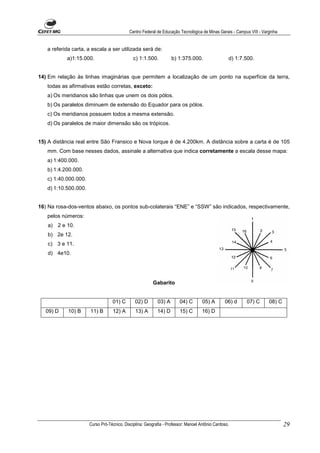 Centro Federal de Educação Tecnológica de Minas Gerais - Campus VIII - Varginha


   a referida carta, a escala a ser utilizada será de:
           a)1:15.000.                        c) 1:1.500.          b) 1:375.000.                  d) 1:7.500.


14) Em relação às linhas imaginárias que permitem a localização de um ponto na superfície da terra,
   todas as afirmativas estão corretas, exceto:
   a) Os meridianos são linhas que unem os dois pólos.
   b) Os paralelos diminuem de extensão do Equador para os pólos.
   c) Os meridianos possuem todos a mesma extensão.
   d) Os paralelos de maior dimensão são os trópicos.


15) A distância real entre São Fransico e Nova Iorque é de 4.200km. A distância sobre a carta é de 105
   mm. Com base nesses dados, assinale a alternativa que indica corretamente a escala desse mapa:
   a) 1:400.000.
   b) 1:4.200.000.
   c) 1:40.000.000.
   d) 1:10.500.000.


16) Na rosa-dos-ventos abaixo, os pontos sub-colaterais “ENE” e “SSW” são indicados, respectivamente,
   pelos números:
   a) 2 e 10.
   b) 2e 12.
   c) 3 e 11.
   d) 4e10.




                                                         Gabarito


                                  01) C        02) D       03) A       04) C        05) A       06) d     07) C       08) C
   09) D    10) B     11) B       12) A        13) A       14) D       15) C        16) D




                      Curso Pró-Técnico. Disciplina: Geografia - Professor: Manoel Antônio Cardoso.                           29
 