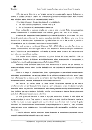 Centro Federal de Educação Tecnológica de Minas Gerais - Campus VIII - Varginha


         O fim da guerra deixa no ar um “empate técnico” entre duas nações que se destacaram no
conflito: os Estados Unidos da América e a União das Repúblicas Socialistas Soviéticas. Nos cinqüenta
anos seguintes, essas duas nações dividirão o mundo entre si.
         O mundo dividiu-se em dois grandes blocos. É o mundo bipolar:
               um bloco, ocidental, capitalistas, liderado pelos EUA.
               um bloco, oriental, socialista liderado pela URSS.
         Duas nações são os pólos de atração dos povos de todo o mundo. Todos os outros países,
direta ou indiretamente, se transformaram em seus “satélites”, girando sob a força de sua atração.
         Essas nações apresentam duas maneiras antagônicas de gerenciar os e cursos da Terra: uma
forma já bastante conhecida, que é o sistema capitalista, defendido pelos EUA, e uma nova forma,
desenvolvida no século XVIII e implantada na segunda década do século XX, durante o período da
Primeira Guerra, que é o sistema socialista defendido pela ex-URSS.
         Não será apenas no mundo das idéias que EUA e URSS irão se enfrentar. Para impor seu
modelo socioeconômico, as duas nações irão se valer de técnicas desenvolvidas para disseminar o
terror. É o domínio de medo da extinção total da vida no planeta. Nesse momento, era preciso escolher
entre p terror e a coexistência pacífica.
         São criados blocos militares, agrupando os países aliados das duas potências: a OTAN-
Organização do Trabalho do Atlântico Norte-liderada pelos países anticomunistas, e, em resposta, o
pacto de Varsóvia, integrado pelos países sob influência da ex-URSS.
         O mundo bipolar é marcado pela Guerra Fria, denominação do período em que o mundo não
estava mergulhado em uma guerra mundial declarada, mas que havia sempre possibilidade concreta de
ela existir.
         Inicia-se no tempo da Segunda Guerra, com a explosão pelos EUA das bombas sobre Hiroshima
e Nagasaki, um processo em que as duas nações vão se equipando cada vez mais, com armas mais e
mais sofisticadas. Não se trata de guerra convencional. Ela independe de haver homens se enfrentando.
Não são necessários soldados, mas todos os cidadãos estão envolvidos.
         No decorrer da corrida bélica, as duas nações tornaram-se capazes de se destruir
simultaneamente, sem sair de seu território, atingindo a outra pelo espaço aéreo, através de um simples
apertar de botões lança-mísseis intercontinentais. Essa ameaça não se restringe ao enfrentamento das
duas potências e a sua conseqüente destruição: envolve todo o restante do planeta. Numa guerra desse
porte, toda a Terra estaria destinada ao extermínio.
         As duas potências máximas da Terra se equipam, cada uma, de forma a fazer frente aos
avanços técnicos da outra. Esse período foi marcado pela ocorrência de várias frentes de batalha no
mundo, nas quais as duas superpotências experimentavam suas técnicas mais recentes de poder
destrutivo. É o enfrentamento em terras distantes, dos países periféricos; a guerra da Coréia, nos vários
países africanos novos, no Vietnã, com intromissão das duas potências nas várias “revoluções” internas
dos países.
         A disputa por maior domínio territorial é levada ao espaço. É o momento dos grandes avanços
espaciais, das conquistas espaciais, da corrida espacial.



                        Curso Pró-Técnico. Disciplina: Geografia - Professor: Manoel Antônio Cardoso.                           31
 