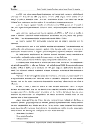 Centro Federal de Educação Tecnológica de Minas Gerais - Campus VIII - Varginha


         A URSS inicia este processo, lançando ao espaço o primeiro artefato humano: o satélite Sputnik
I, lançado em 4 de outubro de 1957. Logo depois, a mesma URSS lança o primeiro satélite com um
serviço: o Sputnik II, levando a cadela Laika, em 3 de novembro de 1957. Laika passou dez dias em
órbita da Terra, mas morreu quando o oxigênio do compartimento onde estava se esgotou.
         A era das viagens espaciais tripuladas tem início também na URSS, quando, em 12 se abril de
1961, Iuri Gagarin foi lançado ao espaço a bordo da Vostok I. Gagarin completou uma volta ao redor da
Terra.
         Após esse início espetacular das viagens espaciais pela URSS, os EUA tomam a decisão de
serem os primeiros a colocar um homem em solo lunar. Isso acontece em 20 de julho de 1969, quando a
nave Apollo 11 leva à Lua os astronautas americanos Armstrong, Aldrin e Collins.
         As viagens espaciais têm continuidade, evoluindo para as estações espaciais com fins
científicos.
         O auge da disputa entre as duas potências acontece com o programa “Guerra nas Estrelas”. Os
satélites são então utilizados para detectar o poderio militar da outra nação e como instrumento de
defesa contra mísseis nucleares. O programa gerou muita polêmica e protestos e não teve continuidade.
         Os conhecimentos adquiridos com as conquistas espaciais permitiram o avanço das técnicas de
comunicação e a utilização na transmissão de imagem e som a longas distâncias.
         Em terra, as duas nações dividem o espaço, conquistando, cada vez mais, novos aliados.
         A primeira grande divisão se dá no território da Europa. Ela é dividida em: Europa Ocidental –
sob a influência dos EUA – e a Europa Ocidental - sob a influência da URSS. O marco simbólico dessa
divisão é o Muro de Berlim, que foi construído em 1961, para bloquear a parte oriental da cidade de
Berlim, sob o domínio soviético, na tentativa de evitar a infiltração da influência norte-americana da
porção ocidental.
         O processo de descolonização dos países dependentes da África e da Ásia, desencadeado após
a Segunda Guerra, estabelece uma corrida em busca da colonização sociopolítica. As duas potências
disputam cada um dos países recentemente independentes, procurando colocá-los sob sua esfera de
influência.
         Na Ásia, a China, o Vietnã do Norte e a Coréia do Norte alinham-se à URSS. As nações
africanas têm menor peso, uma vez que se encontram mais desorganizadas politicamente. A China
consegue desenvolver a bomba nuclear, tornando-se um dos membros do fechado clube de países
detentores do poder nuclear. Sua independência em relação ao domínio soviético instala um certo
equilíbrio entre as duas superpotências.
         Alguns países periféricos da África e da Ásia, numa conferência realizada em Bandung, na
Indonésia, formam o grupo dos países não-alinhados, países que pretendem manter uma eqüidistância
das duas megapotências. Aqui aparece a noção de “Terceiro Mundo”: países diferentes, com problemas
iguais, buscando definir rumos de desenvolvimento não atrelado aos modelos impostos pelas nações
líderes mundiais. Em Bandung está o reforço de uma nova divisão do mundo:
         Desenvolvido Capitalista
         Desenvolvido Socialista
         Subdesenvolvido

                      Curso Pró-Técnico. Disciplina: Geografia - Professor: Manoel Antônio Cardoso.                           32
 