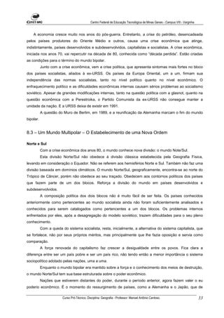 Centro Federal de Educação Tecnológica de Minas Gerais - Campus VIII - Varginha


    A economia cresce muito nos anos do pós-guerra. Entretanto, a crise do petróleo, desencadeada
pelos países produtores do Oriente Médio e outros, causa uma crise econômica que atinge,
indistintamente, países desenvolvidos e subdesenvolvidos, capitalistas e socialistas. A crise econômica,
iniciada nos anos 70, vai repercutir na década de 80, conhecida como “década perdida”. Estão criadas
as condições para o término do mundo bipolar.
           Junto com a crise econômica, vem a crise política, que apresenta sintomas mais fortes no bloco
dos países socialistas, aliados à ex-URSS. Os países da Europa Oriental, um a um, firmam sua
independência das normas socialistas, tanto no nível político quanto no nível econômico. O
enfraquecimento político e as dificuldades econômicas internas causam sérios problemas ao socialismo
soviético. Apesar de grandes modificações internas, tanto na questão política com a glasnot, quanto na
questão econômica com a Perestroika, o Partido Comunista da ex-URSS não consegue manter a
unidade da nação. E a URSS deixa de existir em 1991.
           A questão do Muro de Berlim, em 1989, e a reunificação da Alemanha marcam o fim do mundo
bipolar.


8.3 – Um Mundo Multipolar – O Estabelecimento de uma Nova Ordem

Norte e Sul
           Com a crise econômica dos anos 80, o mundo conhece nova divisão: o mundo Note/Sul.
           Esta divisão Norte/Sul não obedece à divisão clássica estabelecida pela Geografia Física,
levando em consideração o Equador. Não se referem aos hemisférios Norte e Sul. Também não faz uma
divisão baseada em domínios climáticos. O mundo Norte/Sul, geograficamente, encontra-se ao norte do
Trópico de Câncer, porém não obedece ao seu traçado. Obedecem aos contornos políticos dos países
que fazem parte de um dos blocos. Reforça a divisão do mundo em países desenvolvidos e
subdesenvolvidos.
           A composição política dos dois blocos não é muito fácil de ser feita. Os países conhecidos
anteriormente como pertencentes ao mundo socialista ainda não foram suficientemente analisados e
conhecidos para serem catalogados como pertencentes a um dos blocos. Os problemas internos
enfrentados por eles, após a desagregação do modelo soviético, trazem dificuldades para o seu pleno
conhecimento.
           Com a queda do sistema socialista, resta, inicialmente, a alternativa do sistema capitalista, que
se fortalece, não por seus próprios méritos, mas principalmente que lhe fazia oposição e servia como
comparação.
           A força renovada do capitalismo faz crescer a desigualdade entre os povos. Fica clara a
diferença entre ser um país pobre e ser um país rico, não tendo então a menor importância o sistema
sociopolítico adotado pelas nações, uma a uma.
           Enquanto o mundo bipolar era mantido sobre a força e o conhecimento dos meios de destruição,
o mundo Norte/Sul tem sua base estruturada sobre o poder econômico.
           Nações que estiverem distantes do poder, durante o período anterior, agora fazem valer o eu
poderio econômico. É o momento do ressurgimento de países, como a Alemanha e o Japão, que de

                        Curso Pró-Técnico. Disciplina: Geografia - Professor: Manoel Antônio Cardoso.                           33
 