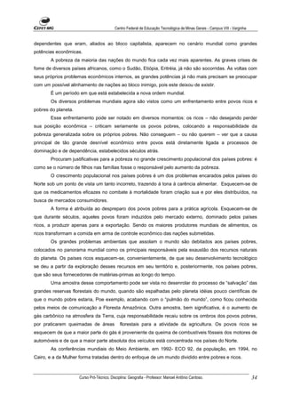Centro Federal de Educação Tecnológica de Minas Gerais - Campus VIII - Varginha


dependentes que eram, aliados ao bloco capitalista, aparecem no cenário mundial como grandes
potências econômicas.
       A pobreza da maioria das nações do mundo fica cada vez mais aparentes. As graves crises de
fome de diversos países africanos, como o Sudão, Etiópia, Eritréia, já não são socorridas. Às voltas com
seus próprios problemas econômicos internos, as grandes potências já não mais precisam se preocupar
com um possível alinhamento de nações ao bloco inimigo, pois este deixou de existir.
       É um período em que está estabelecida a nova ordem mundial.
       Os diversos problemas mundiais agora são vistos como um enfrentamento entre povos ricos e
pobres do planeta.
       Esse enfrentamento pode ser notado em diversos momentos: os ricos – não desejando perder
sua posição econômica – criticam seriamente os povos pobres, colocando a responsabilidade da
pobreza generalizada sobre os próprios pobres. Não conseguem – ou não querem – ver que a causa
principal de tão grande desnível econômico entre povos está diretamente ligada a processos de
dominação e de dependência, estabelecidos séculos atrás.
       Procuram justificativas para a pobreza no grande crescimento populacional dos países pobres: é
como se o número de filhos nas famílias fosse o responsável pelo aumento da pobreza.
       O crescimento populacional nos países pobres é um dos problemas encarados pelos países do
Norte sob um ponto de vista um tanto incorreto, trazendo á tona à carência alimentar. Esquecem-se de
que os medicamentos eficazes no combate à mortalidade foram criação sua e por eles distribuídos, na
busca de mercados consumidores.
       A forma é atribuída ao despreparo dos povos pobres para a prática agrícola. Esquecem-se de
que durante séculos, aqueles povos foram induzidos pelo mercado externo, dominado pelos países
ricos, a produzir apenas para a exportação. Sendo os maiores produtores mundiais de alimentos, os
ricos transformam a comida em arma de controle econômico das nações submetidas.
       Os grandes problemas ambientais que assolam o mundo são debitados aos países pobres,
colocados no panorama mundial como os principais responsáveis pela exaustão dos recursos naturais
do planeta. Os países ricos esquecem-se, convenientemente, de que seu desenvolvimento tecnológico
se deu a partir da exploração desses recursos em seu território e, posteriormente, nos países pobres,
que são seus fornecedores de matérias-primas ao longo do tempo.
       Uma amostra desse comportamento pode ser vista no desenrolar do processo de “salvação” das
grandes reservas florestais do mundo, quando são espalhadas pelo planeta idéias pouco científicas de
que o mundo pobre estaria, Poe exemplo, acabando com o “pulmão do mundo”, como ficou conhecida
pelos meios de comunicação a Floresta Amazônica. Outra amostra, bem significativa, é o aumento de
gás carbônico na atmosfera da Terra, cuja responsabilidade recaiu sobre os ombros dos povos pobres,
por praticarem queimadas de áreas             florestais para a atividade da agricultura. Os povos ricos se
esquecem de que a maior parte do gás é proveniente da queima de combustíveis fósseis dos motores de
automóveis e de que a maior parte absoluta dos veículos está concentrada nos países do Norte.
       As conferências mundiais do Meio Ambiente, em 1992- ECO 92, da população, em 1994, no
Cairo, e a da Mulher forma tratadas dentro do enfoque de um mundo dividido entre pobres e ricos.



                     Curso Pró-Técnico. Disciplina: Geografia - Professor: Manoel Antônio Cardoso.                           34
 