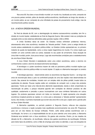 Centro Federal de Educação Tecnológica de Minas Gerais - Campus VIII - Varginha


       Nos anos 90, fica clara a nova divisão mundial: um mundo rico, localizado ao norte, composto de
uns poucos países centrais, pólos de decisão político-econômica, identificados ao longo dos séculos; e
um mundo pobre, ao sul, composto de uma infinidade de países de povoamento muito antigo, mas de
reconhecimento político recente.


8.4 - A NOVA ORDEM MUNDIAL

   No final da década de 80, com a desintegração do sistema socioeconômico socialista, tem fim a
divisão do mundo bipolar, estabelecida ao final da Segunda Guerra. Não existem mais as condições de
oposição entre os dois sistemas defendidos pelas grandes nações: USA e URSS.
       A União Soviética deixa de existir. Os Estados Unidos enfrentam problemas internos,
atravessando séria crise econômica, resultado da “década perdida”. Porém, como a antiga divisão do
mundo estava estabelecida no poderio político-militar, os Estados Unidos apresentam-se, no primeiro
instante da queda da bipolaridade, como a única nação hegemônica do mundo. É a única nação que
mantém um certo controle sobre as outras, baseada no seu poder de armamento. Essa situação de
único líder mundial, porém, dura pouco tempo. Logo são reconhecidas condições para o estabelecimento
de uma Nova Ordem Mundial.
       A nova Ordem Mundial é estabelecida sobre uma ordem econômica, sobre o domínio do
conhecimento e sobre o domínio de desenvolvimento tecnológico.
       A tecnologia e o poder econômico trazem de volta ao panorama político mundial nações que
haviam sofrido o domínio político-militar no mundo bipolar. O Japão e a Alemanha ressurgem no cenário
mundial.
       A tecnologia japonesa – desenvolvida sobre os escombros da Segunda Guerra – ao longo dos
anos de reconstrução deixa o país na confortável posição de uma das nações mais desenvolvidas do
mundo. Seu arsenal de novidades, iniciado com um simples rádio de pilhas portátil, invade todos os
quadrantes do planeta. Poucas nações estão em condições de competir com o preço dos produtos
japoneses. Tendo por base uma mão-de-obra altamente especializada, barata e dócil, empenhada na
reconstrução da pátria, o parque industrial japonês tem condições de oferecer produtos de alta
qualidade, acabamento e precisão a pecos incompatíveis com seus similares fabricados em outros
lugares. Os produtos japoneses vencem em todos os mercados. O Japão apresenta uma situação
econômica invejável perante as nações: é o único país a atravessar a “década perdida” apresentando
lucros, não dívidas. A primeira impressão que se tem dos anos 90 é a de que o Japão será o grande pólo
da Nova Ordem Mundial.
       A Alemanha capitalista, no período posterior á Segunda Guerra, refaz-se dos prejuízos
econômicos e torna-se a nação européia mais equilibrada economicamente nos anos 80. Prepara-se
para ser um dos líderes da Europa Unificada. Porém, sofre sérias perdas econômicas com a
reunificação. Ao tornar a si a responsabilidade de dar ao povo alemão uma única pátria, a Alemanha
Ocidental arca também com o ônus econômico. Os gastos são enormes. Porém, já nos meados da
década de 90, a Alemanha. Já reunificada, refaz-se dos gastos econômicos da reunificação. Enfrenta
para todos tipos de problema, como a falta de emprego para todos os alemães, o que cria situações de

                     Curso Pró-Técnico. Disciplina: Geografia - Professor: Manoel Antônio Cardoso.                           35
 