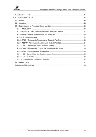 Centro Federal de Educação Tecnológica de Minas Gerais - Campus VIII - Varginha


   Questões Comentadas .....................................................................................................................41
9. BLOCOS ECONÔMICOS .................................................................................................................45
   9.1 - Origem ......................................................................................................................................45
   9.2 - Conceitos..................................................................................................................................45
   9.3 – Destrinchando os Principais Blocos Mundiais.........................................................................48
       9.3.1 – MERCOSUL .....................................................................................................................48
       9.3.2 - Acordo de Livre-Comércio da América do Norte – NAFTA ..............................................51
       9.3.3 – ALCA, Área de Livre Comércio das Américas .................................................................53
       9.3.4 - UE - União Européia .........................................................................................................54
       9.3.5 - APEC - Cooperação Econômica da Ásia e do Pacífico....................................................55
       9.3.6 - ASEAN - Associação das Nações do Sudeste Asiático ...................................................55
       9.3.7 - CAN - Comunidade Andina ou Pacto Andino ...................................................................55
       9.3.8 - CARICOM - Mercado Comum da Comunidade do Caribe ...............................................56
       9.3.9 - SADC - Comunidade da África Austral .............................................................................56
       9.3.10 - CEI - Comunidade dos Estados Independentes.............................................................56
       9.3.11 - UA - União Africana.........................................................................................................57
       9.3.12 - Outros Blocos Económicos menores ..............................................................................57
   9.4 – EXERCICIOS...........................................................................................................................57
   Referências Bibliográficas ................................................................................................................63




                            Curso Pró-Técnico. Disciplina: Geografia - Professor: Manoel Antônio Cardoso.                                            iv
 