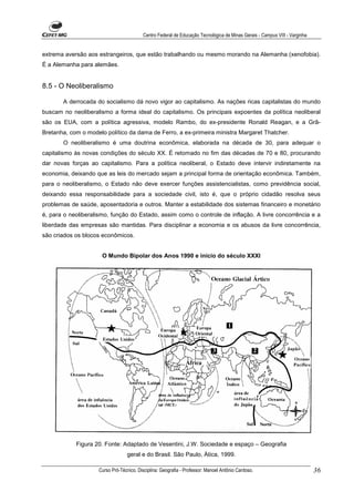Centro Federal de Educação Tecnológica de Minas Gerais - Campus VIII - Varginha


extrema aversão aos estrangeiros, que estão trabalhando ou mesmo morando na Alemanha (xenofobia).
É a Alemanha para alemães.


8.5 - O Neoliberalismo

       A derrocada do socialismo dá novo vigor ao capitalismo. As nações ricas capitalistas do mundo
buscam no neoliberalismo a forma ideal do capitalismo. Os principais expoentes da política neoliberal
são os EUA, com a política agressiva, modelo Rambo, do ex-presidente Ronald Reagan, e a Grã-
Bretanha, com o modelo político da dama de Ferro, a ex-primeira ministra Margaret Thatcher.
       O neoliberalismo é uma doutrina econômica, elaborada na década de 30, para adequar o
capitalismo às novas condições do século XX. É retomado no fim das décadas de 70 e 80, procurando
dar novas forças ao capitalismo. Para a política neoliberal, o Estado deve intervir indiretamente na
economia, deixando que as leis do mercado sejam a principal forma de orientação econômica. Também,
para o neoliberalismo, o Estado não deve exercer funções assistencialistas, como previdência social,
deixando essa responsabilidade para a sociedade civil, isto é, que o próprio cidadão resolva seus
problemas de saúde, aposentadoria e outros. Manter a estabilidade dos sistemas financeiro e monetário
é, para o neoliberalismo, função do Estado, assim como o controle de inflação. A livre concorrência e a
liberdade das empresas são mantidas. Para disciplinar a economia e os abusos da livre concorrência,
são criados os blocos econômicos.


                      O Mundo Bipolar dos Anos 1990 e início do século XXXI




            Figura 20. Fonte: Adaptado de Vesentini, J.W. Sociedade e espaço – Geografia
                                  geral e do Brasil. São Paulo, Ática, 1999.

                    Curso Pró-Técnico. Disciplina: Geografia - Professor: Manoel Antônio Cardoso.                           36
 