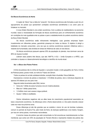 Centro Federal de Educação Tecnológica de Minas Gerais - Campus VIII - Varginha




Os Blocos Econômicos do Norte


       A nação de “bloco” traz a idéia de “conjunto”. Os blocos econômicos são formados a parir de um
agrupamento de países que apresentam condições econômicas semelhantes e se unem para se
fortalecer no mercado.
       A nova Ordem Mundial é uma ordem econômica. Com a prática do neoliberalismo na economia
mundial, nasce a necessidade da formação de blocos econômicos para um enfrentamento econômico
em condições de mais igualdade ente os países e para o estabelecimento do poderio econômico dentro
da Nova Ordem Mundial.
       Os blocos econômicos estão intimamente interligados: suas grandes empresas fazem
investimentos em diferentes países, garantindo presença em todos os blocos. O objetivo é atingir a
totalidade do mercado consumidor, uma vez que os centros econômicos exercem influência sobre o
restante da humanidade, esta dividida em áreas de influência de cada um dos blocos.
       Os blocos econômicos possuem apenas 25% da população do planeta, mas dominam cerca de
80% da riqueza mundial.
       Lideram esse poderio três blocos, que são: NAFTA, A EU – União Européia e a APEC, que
controlam a riqueza e o desenvolvimento tecnológico e científico do mundo atual.


   Sul - o Bloco dos Países Pobres


   A linha da pobreza não é a linha do Equador; o sul pobre invade o norte geográfico da Terra. A linha
da Pobreza passa, grosso modo, ao norte do Trópico de Câncer.
   Todos os países do sul são subdesenvolvidos, exceção feita à Austrália / Nova Zelândia.
   Impressiona o número de pobres e miseráveis: 1,16 bilhão de pobres, isto é, indivíduos dispondo de
apenas 370 dólares por ano para viver.
   Segundo dados levantados pela ONU, temos:
       Cerca de 1 bilhão de seres humanos vive em miséria absoluta;
       Mais de 1 bilhão passa fome;
       1,5 bilhão vivem sem acesso à água potável;
       Quase 1 bilhão é analfabeto.


       Outros indicadores negativos são as altas taxas de crescimento populacional associados ao
baixo crescimento econômico. As diferenças entre o Norte desenvolvido e o Sul pobre deverão crescer
cada vez mais nos próximos anos.
       Essas diferenças já são tão grandes que se substitui o temor do uso de bombas nucleares,
comum no período da Guerra Fria, pelo medo da fome, de doenças epidêmicas e da miséria. Surgem,
por isso em vários países, movimentos nacionalistas.
       A enorme massa de pobres que está concentrada no Sul encontra-se maioritariamente na Ásia
meridional, que conta com 30% da população do Terceiro Mundo e representa metade dos pobres dos

                     Curso Pró-Técnico. Disciplina: Geografia - Professor: Manoel Antônio Cardoso.                           37
 