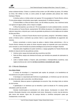 Centro Federal de Educação Tecnológica de Minas Gerais - Campus VIII - Varginha


países subdesenvolvidos. O leste e o sudeste da Ásia contam com 280 milhões de pobres, 210 milhões
na China; 420 milhões na Índia, os outros países da região assolados pela pobreza são: Vietnã,
Camboja e Filipinas.
        A América Latina e o Caribe contam com apenas 12% da população do Terceiro Mundo, embora
7% dos pobres estejam concentrados nessa região, representando 70 milhões de pessoas.
        O Oriente Médio e a África do Norte contam, com 60 milhões de pobres, mas o fenômeno tende
a se agravar em alguns países, como o Iraque e a Argélia.
        A África Sub-saariana, que conta com 12% da população do mundo subdesenvolvido, concentra
16% dos pobres do Terceiro Mundo, representando 180 milhões de pessoas. E a indigência se agrava a
cada ano nessa área, a tal ponto que o centro da gravidade da pobreza do mundo desloca-se do sudeste
da Ásia para África.
        Em dez anos, a dívida do Terceiro Mundo mais do que dobrou, atingindo 1.340 bilhões e dólares,
sendo a América Latina o continente cujo produto interno e cujas possibilidades de pagamento são
menores.
        Embora concentrado a enorme massa de pobres e detento dívidas astronômicas, o Sul ou
Terceiro Mundo interessa aos países do Norte enquanto espaço de expansão para suas economias,
como mercado ou como fornecedor de produtos estratégicos de sua linha de montagem industrial.
        Disputado pelos megablocos do poder econômico, o espaço geográfico do Terceiro Mundo está
dividido em áreas de domínio das potências centrais.
        América Latina: espaço dominado pelo bloco econômico dos EUA;
        Norte da África: espaço sob interesse da Europa, que reivindica seu passado de colonizador do
        continente;
        Leste e Sudeste Asiático e Oceania: pela proximidade e interdependência econômica, essa
        região encontra-se sob o domínio do bloco econômico comandado pelo Japão.


8.6 - O Mundo Globalizado

Uma Aldeia Global
        O avanço da tecnologia é o responsável pela rapidez de produção e de transferência de
mercadorias de uma parte à outra da Terra.
        A tecnologia é a responsável pelo fenômeno da globalização, um fenômeno que tem sido tema
de várias discussões, pelo mundo afora, nos últimos tempos.
        Inicialmente, falava-se apenas na globalização da economia. Hoje, ela atingiu todos os setores
da vida humana.
        A globalização é um fenômeno que se intensifica a partir da década de 70 e alcança grande
velocidade a partir dos anos 80.
        Grandes transformações já aconteceram em várias épocas. Aconteceram no século XVIII,
durante a Revolução Industrial, numa velocidade muito menor. Alcançaram o mundo, mas isto demorou
pelo menos dois séculos. Agora não. Os avanços técnicos e científicos alcançaram quase que
imediatamente o mundo todo.

                       Curso Pró-Técnico. Disciplina: Geografia - Professor: Manoel Antônio Cardoso.                           38
 