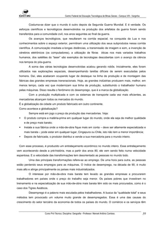 Centro Federal de Educação Tecnológica de Minas Gerais - Campus VIII - Varginha


          Costuma-se dizer que o mundo é outro depois da Segunda Guerra Mundial. E é verdade. Os
  esforços científicos e tecnológicos desenvolvidos na produção dos artefatos da guerra foram sendo
  transferidos para a comunidade civil, nos anos seguintes ao final da guerra.
          Os avanços tecnológicos, que resultaram na corrida espacial, na conquista da Lua e nos
  conhecimentos sobre o espaço exterior, permitiram uma utilização dos seus subprodutos nessa corrida
  científica. A comunicação imediata a longas distâncias, a transmissão de imagem e som, a invenção de
  cérebros eletrônicos (os computadores), a utilização de fibras                    óticas nos mais variados trabalhos
  humanos, dos satélites do “laser” são exemplos de tecnologias descobertas com o avanço da ciência
  nos tempos do pós-guerra.
          A soma das várias tecnologias desenvolvidas acabou gerando robôs. Inicialmente, eles foram
  utilizados nas explorações espaciais, desempenhando tarefas difíceis de serem executadas pelos
  homens. Daí, eles acabaram ocupando lugar de destaque na linha de produção e de montagem das
  fábricas das grandes empresas transnacionais. Hoje, as grandes indústrias produzem mais, melhor, em
  menos tempo, cada vez que modernizam sua linha de produção, substituindo o trabalhador humano
  pelas máquinas. Disso resulta o fenômeno do desemprego, que é a marca da globalização.
          Com a produção multiplicada e com os sistemas de transporte cada vez mais eficientes, as
  mercadorias alcançam todos os mercados do mundo.
  É a globalização da cidade um produto fabricado em outro continente.
  Como acontece a globalização?
          Sempre está em jogo o preço da produção das mercadorias. Veja:
      O produto compra a matéria-prima em qualquer lugar do mundo, onde ela seja de melhor qualidade
      e de preço mais barato;
      Instala a sua fábrica onde a mão-de-obra fique mais em conta – deve ser altamente especializada e
      mais barata -; pode estar em qualquer lugar, Cingapura ou Chile, isto não tem a menor importância;
      Depois de fabricada, o produtor distribui e vende a sua mercadoria para o mundo inteiro.


  Com esse processo, é produzido um entrelaçamento econômico no mundo inteiro. Esse entrelaçamento
vem acontecendo desde a pré-história, mas a partir dos anos 80, ele vem sendo feito numa velocidade
espantosa. E a velocidade das transformações tem desorientado as pessoas no mundo todo.
          Uma das principais transformações refere-se ao emprego. De uma hora para outra, as pessoas
estão perdendo seus empregos para as máquinas. O índice de desemprego, na década de 90, é muito
mais alto e atinge principalmente os países mais industrializados.
          O interesse por mão-de-obra mais barata tem levado as grandes empresas a procurarem
trabalhadores em países onde o preço do trabalho seja menor. Os países pobres que investiram no
treinamento e na especialização de sua mão-de-obra mais barata têm sido os mais procurados, como é o
caso dos Tigres Asiáticos.
          Desemprego é a palavra mais escutada pelos trabalhadores. A busca da “qualidade total” e seus
métodos tem provocado um volume muito grande de desempregados. Essa é uma das causas do
crescimento do setor terciário da economia de todos os países do mundo. O comércio e os serviços têm



                       Curso Pró-Técnico. Disciplina: Geografia - Professor: Manoel Antônio Cardoso.                           39
 