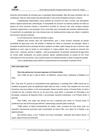 Centro Federal de Educação Tecnológica de Minas Gerais - Campus VIII - Varginha


oferecido oportunidades de emprego para a população desempregada. Mas até essas atividades vêm se
modificando. Hoje se vende quase tudo pela televisão. E nas outras atividades acontece o mesmo.
           A globalização desencadeou novos padrões de consumo em todo o mundo, que abrangeram
desde a higiene pessoal até a alimentação. A necessidade de consumir os mesmos produtos em todos os
lugares da Terra aumentou demais a demanda.O aumento do consumo dos mais variados produtos
aumentou, logicamente, a sua produção. Como você sabe, para a produção das variadas matérias-primas.
O crescimento da exploração dos mais diversos tipos de matérias-primas acabou por alterar o equilíbrio
dos recursos naturais do planeta.
           E o principal recurso natural do planeta é a água.
           Utilizada pelo homem para sua sobrevivência, pois o corpo humano necessita de grande
quantidade de água para viver, ela também é utilizada em todos os processos de produção, desde a
produção de alimentos até a produção de bens, qualquer um deles, sejam chapas de aço ou alumínio, seja
geladeira ou carro, seja um tecido ou uma máquina. E a água potável, isto é, aquela ao consumo dos
seres vivos – pessoas, animais e vegetais -, está se escasseando. Os grandes mananciais de água doce
do mundo estão localizados nos países tropicais, países subdesenvolvidos ou países do Sul. Essa
informação dá muito que pensar. Leia o próximo texto com bastante atenção e pense na seguinte questão:
           Como a globalização pode interferir na sobrevivência da humanidade no planeta Terra?


  Para você saber mais


           País não precisa ser rico para ingressar na Terceira Onda
           Alvin Toffler diz que o Vale do Silício, na Califórnia, compra chips s softwares na Malásia e na
  Índia.


  Rio – Nos anos 70, quando os computadores eram gigantescos, o sociólogo Alvin Toffler previa que os
  modelos de pequeno porte se espalhariam pelos lares em todo o mundo. Isso resultaria em uma nova
  economia, uma nova política e uma nova educação. Nesse momento nascia a Terceira Onda, um termo
  cunhado por ele e também título de um de seus livros, para definir a sociedade da informação e da
  tecnologia, sucessora da Segunda Onda, a dá produção industrial massificada, e da Primeira Onda, a
  agrícola.
           Para Toffler, uma nação não precisa ser rica e poderosa para entrar na Terceira Onda. O
  problema é que não há fórmula para eliminar o desemprego causado pelas mudanças.
           Toffler esteve no Brasil acompanhado da mulher, Heidi, co-autora de suas obras, para um
  seminário internacional promovido pela Universidade de Gama Filho, com apóio de O Estado e da
  Agência Estado.
           Ele também lançou o livro “Criando uma Nova Civilização”, publicado pela Editora Rocco. A
  seguir, alguns trechos da entrevista:




                        Curso Pró-Técnico. Disciplina: Geografia - Professor: Manoel Antônio Cardoso.                           40
 