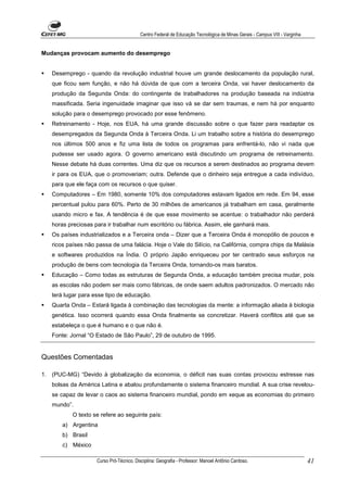 Centro Federal de Educação Tecnológica de Minas Gerais - Campus VIII - Varginha


Mudanças provocam aumento do desemprego


   Desemprego - quando da revolução industrial houve um grande deslocamento da população rural,
   que ficou sem função, e não há dúvida de que com a terceira Onda, vai haver deslocamento da
   produção da Segunda Onda: do contingente de trabalhadores na produção baseada na indústria
   massificada. Seria ingenuidade imaginar que isso vá se dar sem traumas, e nem há por enquanto
   solução para o desemprego provocado por esse fenômeno.
   Retreinamento - Hoje, nos EUA, há uma grande discussão sobre o que fazer para readaptar os
   desempregados da Segunda Onda à Terceira Onda. Li um trabalho sobre a história do desemprego
   nos últimos 500 anos e fiz uma lista de todos os programas para enfrentá-lo, não vi nada que
   pudesse ser usado agora. O governo americano está discutindo um programa de retreinamento.
   Nesse debate há duas correntes. Uma diz que os recursos a serem destinados ao programa devem
   ir para os EUA, que o promoveriam; outra. Defende que o dinheiro seja entregue a cada indivíduo,
   para que ele faça com os recursos o que quiser.
   Computadores – Em 1980, somente 10% dos computadores estavam ligados em rede. Em 94, esse
   percentual pulou para 60%. Perto de 30 milhões de americanos já trabalham em casa, geralmente
   usando micro e fax. A tendência é de que esse movimento se acentue: o trabalhador não perderá
   horas preciosas para ir trabalhar num escritório ou fábrica. Assim, ele ganhará mais.
   Os países industrializados e a Terceira onda – Dizer que a Terceira Onda é monopólio de poucos e
   ricos países não passa de uma falácia. Hoje o Vale do Silício, na Califórnia, compra chips da Malásia
   e softwares produzidos na Índia. O próprio Japão enriqueceu por ter centrado seus esforços na
   produção de bens com tecnologia da Terceira Onda, tornando-os mais baratos.
   Educação – Como todas as estruturas de Segunda Onda, a educação também precisa mudar, pois
   as escolas não podem ser mais como fábricas, de onde saem adultos padronizados. O mercado não
   terá lugar para esse tipo de educação.
   Quarta Onda – Estará ligada à combinação das tecnologias da mente: a informação aliada à biologia
   genética. Isso ocorrerá quando essa Onda finalmente se concretizar. Haverá conflitos até que se
   estabeleça o que é humano e o que não é.
   Fonte: Jornal “O Estado de São Paulo”, 29 de outubro de 1995.


Questões Comentadas

1. (PUC-MG) “Devido à globalização da economia, o déficit nas suas contas provocou estresse nas
   bolsas da América Latina e abalou profundamente o sistema financeiro mundial. A sua crise revelou-
   se capaz de levar o caos ao sistema financeiro mundial, pondo em xeque as economias do primeiro
   mundo”.
           O texto se refere ao seguinte país:
       a) Argentina
       b) Brasil
       c) México

                    Curso Pró-Técnico. Disciplina: Geografia - Professor: Manoel Antônio Cardoso.                           41
 