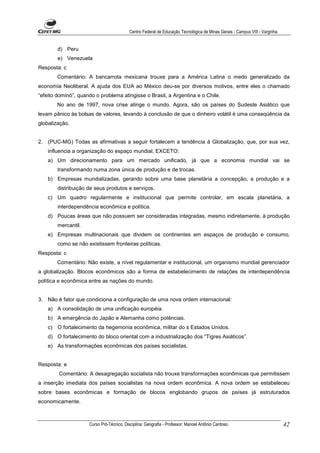 Centro Federal de Educação Tecnológica de Minas Gerais - Campus VIII - Varginha


        d) Peru
        e) Venezuela
Resposta: c
        Comentário: A bancarrota mexicana trouxe para a América Latina o medo generalizado da
economia Neoliberal. A ajuda dos EUA ao México deu-se por diversos motivos, entre eles o chamado
“efeito dominó”, quando o problema atingisse o Brasil, a Argentina e o Chile.
        No ano de 1997, nova crise atinge o mundo. Agora, são os países do Sudeste Asiático que
levam pânico às bolsas de valores, levando à conclusão de que o dinheiro volátil é uma conseqüência da
globalização.


2. (PUC-MG) Todas as afirmativas a seguir fortalecem a tendência à Globalização, que, por sua vez,
    influencia a organização do espaço mundial, EXCETO:
    a) Um direcionamento para um mercado unificado, já que a economia mundial vai se
        transformando numa zona única de produção e de trocas.
    b) Empresas mundializadas, gerando sobre uma base planetária a concepção, a produção e a
        distribuição de seus produtos e serviços.
    c) Um quadro regularmente e institucional que permite controlar, em escala planetária, a
        interdependência econômica e política.
    d) Poucas áreas que não possuem ser consideradas integradas, mesmo indiretamente, à produção
        mercantil.
    e) Empresas multinacionais que dividem os continentes em espaços de produção e consumo,
        como se não existissem fronteiras políticas.
Resposta: c
        Comentário: Não existe, a nível regulamentar e institucional, um organismo mundial gerenciador
a globalização. Blocos econômicos são a forma de estabelecimento de relações de interdependência
política e econômica entre as nações do mundo.


3. Não é fator que condiciona a configuração de uma nova ordem internacional:
    a) A consolidação de uma unificação européia.
    b) A emergência do Japão e Alemanha como potências.
    c) O fortalecimento da hegemonia econômica, militar do s Estados Unidos.
    d) O fortalecimento do bloco oriental com a industrialização dos “Tigres Asiáticos”.
    e) As transformações econômicas dos países socialistas.


Resposta: e
        Comentário: A desagregação socialista não trouxe transformações econômicas que permitissem
a inserção imediata dos países socialistas na nova ordem econômica. A nova ordem se estabeleceu
sobre bases econômicas e formação de blocos englobando grupos de países já estruturados
economicamente.



                     Curso Pró-Técnico. Disciplina: Geografia - Professor: Manoel Antônio Cardoso.                           42
 
