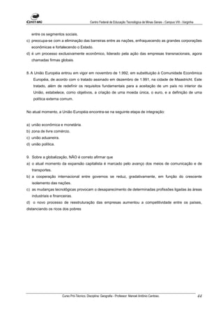 Centro Federal de Educação Tecnológica de Minas Gerais - Campus VIII - Varginha


   entre os segmentos sociais.
c) preocupa-se com a eliminação das barreiras entre as nações, enfraquecendo as grandes corporações
   econômicas e fortalecendo o Estado.
d) é um processo exclusivamente econômico, liderado pela ação das empresas transnacionais, agora
   chamadas firmas globais.


8. A União Européia entrou em vigor em novembro de 1.992, em substituição à Comunidade Econômica
    Européia, de acordo com o tratado assinado em dezembro de 1.991, na cidade de Maastricht. Este
    tratado, além de redefínir os requisitos fundamentais para a aceitação de um país no interior da
    União, estabelece, como objetivos, a criação de uma moeda única, o euro, e a definição de uma
    política externa comum.


No atual momento, a União Européia encontra-se na seguinte etapa de integração:


a) união econômica e monetária.
b) zona de livre comércio.
c) união aduaneira.
d) união política.


9. Sobre a globalização, NÃO é correto afirmar que
a) o atual momento da expansão capitalista é marcado pelo avanço dos meios de comunicação e de
   transportes.
b) a cooperação internacional entre governos se reduz, gradativamente, em função do crescente
   isolamento das nações.
c) as mudanças tecnolôgicas provocam o desaparecimento de determinadas profissões ligadas às áreas
   industriais e financeiras.
d) o novo processo de reestruturação das empresas aumentou a competitividade entre os países,
distanciando os ricos dos pobres




                      Curso Pró-Técnico. Disciplina: Geografia - Professor: Manoel Antônio Cardoso.                           44
 