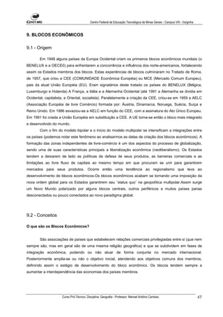 Centro Federal de Educação Tecnológica de Minas Gerais - Campus VIII - Varginha


9. BLOCOS ECONÔMICOS

9.1 - Origem

       Em 1948 alguns países da Europa Ocidental criam os primeiros blocos econômicos mundiais (o
BENELUX e a OECE0) para enfrentarem a concorrência e influência dos norte-americanos, fortalecendo
assim os Estados membros dos blocos. Estas experiências de blocos culminaram no Tratado de Roma,
de 1957, que criou a CEE (COMUNIDADE Econômica Européia) ou MCE (Mercado Comum Europeu),
pais da atual União Européia (EU). Eram signatários deste tratado os países do BENELUX (Bélgica,
Luxemburgo e Holanda) A França, a Itália e a Alemanha Ocidental (até 1991 a Alemanha se dividia em
Ocidental, capitalista, e Oriental, socialista). Paralelamente a criação da CEE, criou-se em 1959 a AELC
(Associação Européia de livre Comércio) formada por: Áustria, Dinamarca, Noruega, Suécia, Suíça e
Reino Unido. Em 1986 esvaziou-se a AELC em função do CEE, com a assinatura do Ato Único Europeu.
Em 1991 foi criada a União Européia em substituição a CEE. A UE torna-se então o bloco mais integrado
e desenvolvido do mundo.
       Com o fim do modelo bipolar e o início do modelo multipolar se intensificam a integrações entre
os países (podemos notar este fenômeno ao analisarmos as datas de criação dos blocos econômicos). A
formação das zonas independentes de livre-comércio é um dos aspectos do processo de globalização,
sendo uma de suas características principais a liberalização econômica (neoliberalismo). Os Estados
tendem a deixarem de lado as políticas de defesa de seus produtos, as barreiras comerciais e as
limitações ao livre fluxo de capitais ao mesmo tempo em que procuram se unir para garantirem
mercados para seus produtos. Ocorre então uma tendência ao regionalismo que leva ao
desenvolvimento de blocos econômicos.Os blocos econômicos acabam se tornando uma imposição da
nova ordem global para os Estados garantirem seu ¨status quo¨ na geopolítica multipolar.Assim surge
um Novo Mundo polarizado por alguns blocos centrais, outros periféricos e muitos países parias
desconectados ou pouco conectados ao novo paradigma global.




9.2 - Conceitos

O que são os Blocos Econômicos?


       São associações de países que estabelecem relações comerciais privilegiadas entre si (que nem
sempre são, mas em geral são de uma mesma religião geográfica) e que se subdividem em fases de
integração econômica, podendo ou não atuar de forma conjunta no mercado internacional.
Posteriormente amplia-se ou não o objetivo inicial, atendendo aos objetivos comuns dos membros,
definindo assim o estágio de desenvolvimento do bloco econômico. Os blocos tendem sempre a
aumentar a interdependência das economias dos países membros.




                     Curso Pró-Técnico. Disciplina: Geografia - Professor: Manoel Antônio Cardoso.                           45
 