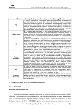 Centro Federal de Educação Tecnológica de Minas Gerais - Campus VIII - Varginha




          Alguns conceitos importantes para melhor compreender tabelas e gráficos:
                     O produto interno bruto é o principal indicador das atividades econômicas de
                     um país.representa a soma dos valores de todos os bens e produtos
                     produzidos dentro do território de um país em um determinado período, não
        PIB          importando a nacionalidade das unidades produtoras. Quando as taxas de
                     variação apresentam valores positivos, indicam crescimento (a produção no
                     ano foi superior à do ano anterior) e, quando apresentam valores negativos
                     indicam recessão (a produção não ano foi inferior à do ano anterior).
                     É o indicador de produtividade do país, obtido pela divisão do Produto Interno
                     Bruto (PIB) pela população total. Se ele ficar estagnado durante um período, é
   PIB per-capita    porque as taxas de crescimento da economia não superam por grande margem
                     o aumento anual da população, impossibilitando a melhoria no padrão de vida
                     médio dela.
                     O Produto Nacional Bruto é a expressão em valor monetário de todos os bens
                     e serviços produzidos com recursos de um pis, empregado dentro ou fora do
                     território nacionais, pertencentes a pessoas ou empresas. Ao contrário do PIB,
                     inclui o resultado de empresas no exterior e desconta os investimentos de
        PNB
                     capital estrangeiro dentro do território nacional. Na prática, a diferença entre
                     PIB e PNB representa o tamanho da renda enviada ao exterior ou recebida
                     dele. Quando o PNB é inferior ao PIB,o país remete mais renda do que recebe.
                     Se a relação for inversa, o país recebe mais renda que envia.
                     A renda per-capita representa quanto cada habitante receberia,.se o valor do
                     produto nacional bruto (PNB)de um país fosse distribuído igualmente entre
                     todos,sem considerar a concentração de riquezas. A renda per-capita, obtida a
                     partir da divisão da renda total de um país pela população, é um indicador
       Renda         usado para medir o grau de desenvolvimento de uma nação. Este índice
     Per-capita      apresenta a desvantagem de esconder disparidades na distribuição de renda
                     por se tratar de média. Por exemplo, um país pode ter uma renda per-capita
                     bastante elevada, mas uma distribuição de renda desigual; ou,ao
                     contrário,apresentar renda per-capita baixa pelo fato de a riqueza ser bem
                     distribuída, não registrando grandes disparidades entre pobres e ricos.
                     O índice de Desenvolvimento Humano é um indicador elaborado pela ONU
                     para medir e comparar a qualidade de vida em todos os países. Cálculo é feito
        IDH          com base em estatísticas de educação (grau de escolaridade), saúde
                     (expectativa de vida) e rendimento l(renda per-capita). A escala varia de 0 a
                     1.quanto mais próximo de 1, melhor é a qualidade de vida.
                     Relação entre as exportações e as importações realizadas por um país ou
      Balança        estado durante um determinado período. Quando as exportações excedem as
     Comercial       importações, ocorre superávit da balança comercial. Com o inverso, o resultado
                     se chama déficit.


9.3 – Destrinchando os Principais Blocos Mundiais

9.3.1 – MERCOSUL

Mercado Comum do Cone Sul


       O MERCOSUL é quarto maior bloco econômico do mundo. O Mercado Comum do Cone Sul foi
criado em 1991 através do Tratado de Assunção, com o objetivo de eliminar as tarifas alfandegárias
entre seus membros (Brasil, Argentina Paraguai e Uruguai). Com a assinatura do Protocolo de Ouro
Preto, em dezembro de 1994, o MERCOSUL ganhou personalidade jurídica de direito internacional: o

                   Curso Pró-Técnico. Disciplina: Geografia - Professor: Manoel Antônio Cardoso.                           48
 