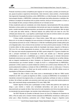 Centro Federal de Educação Tecnológica de Minas Gerais - Campus VIII - Varginha


Protocolo reconhece ao bloco competência para negociar em nome próprio, acordos com terceiros paí-
ses, grupos de países e organismos internacionais. Cabe mencionar, nesse contexto, o Acordo-Quadro
Inter-regional de Cooperação Econômica, entre o MERCOSUL e a União Européia. Em seu processo de
harmonização tributária, o MERCOSUL contempla a eliminação das tarifas aduaneiras e restrições não-
tarifárias à circulação de mercadorias entre os países membros, tendo por horizonte garantir, no futuro, a
livre circulação de bens, serviços e fatores produtivos em um mercado comum.
O bloco atualmente pode ser considerado uma União Aduaneira. Aproximadamente 90% dos produtos
fabricados no bloco podem ser comercializados internamente sem taxas de importação. Alguns setores,
porém, mantém barreiras tarifárias temporárias, que deverão ser reduzidas gradualmente. Além de abolir
a maior parte das tarifas internas, o Mercosul estipula uma política fiscal com base em uma TEC
unificada para diversos tens, o que significa a padronização das taxas de comércio exterior com países
fora do Mercosul. Um significativo avanço no processo de integração.
        O bloco mantém conversações com o Pacto Andino, desde 1998, para a unificação dos dois
blocos em um só antes da integração de suas economias na formação da ALCA, que inclui os EUA, a
mais poderosa economia do mundo. O Mercosul e o Chile têm manifestado grande vontade política para
uma integração plena, mas a chance de isso acontecer num futuro próximo parece escassa. O Chile não
é membro efetivo do bloco porque possui tarifas de importação mais baixas: enquanto no Mercosul a
TEC é de 14%, em média, dependendo do produto, no Chile a tarifa de importação é única e está em
9%. Essa taxa será reduzida progressivamente até 2006, quando atingirá 6%. O governo brasileiro tem
sido o principal incentivador da incorporação do Chile, pois acredita que o Mercosul ganhará
confiabilidade ao contar com a credibilidade que a economia chilena goza no mercado internacional.
Atualmente raciocina-se que quando a TEC do MERCOSUL estiver compatível com as tarifas chilenas,
este se integrará imediatamente ao bloco. Entretanto, em Dezembro de 2002, interesses comerciais
norte-americanos que envolvem também a criação da ALCA e o enfraquecimento do MERCOSUL,
pressionam o Chile a assinar um acordo bi-lateral de comércio com os EUA a taxas inferiores a 6%. Tal
acordo praticamente inviabilizou a entrada do Chile no MERCOSUL a curto ou médio prazo. O Governo
chileno explica à Argentina e ao Brasil que tal acordo aumenta ria em US$ 500 milhões anuais às
exportações do Chile para os Estados Unidos.
        Apesar dos altos e baixos e das crises (como a desvalorização do Real em 1998,0 acordo
Chile/EUA em 2001 e a quebra da Argentina em 2002), o sucesso do MERCOSUL foi incontestável. O
intercâmbio comercial intra-regional sofreu um acréscimo significativo verificado em todos os membros
do bloco. Só no Brasil, que detém uma economia muito maior que a dos outros três membros plenos do
bloco, este crescimento atingiu surpreendentes 271% entre 1990e 1999.
        Existem algumas normas para a participação no bloco. Dentre elas podemos citar aquela que
obriga o país membro a manter uma normalidade democrática, com pena do autor do seu
descumprimento ser expulso do bloco. Esta norma foi muito importante como forma de pressão externa,
na manutenção dos governos legais, nas recentes crises institucionais no Paraguai e na Bolívia.
        Na XXIVª Reunião do Conselho do Mercado Comum do Cone Sul, finalizada em Dezembro de
2003, o Peru foi aceito como o terceiro membro associado do MERCOSUL tornando-se o sétimo país a
entrar para o Bloco Econômico, juntamente com o Brasil, Paraguai, Uruguai e Argentina (como

                     Curso Pró-Técnico. Disciplina: Geografia - Professor: Manoel Antônio Cardoso.                           49
 