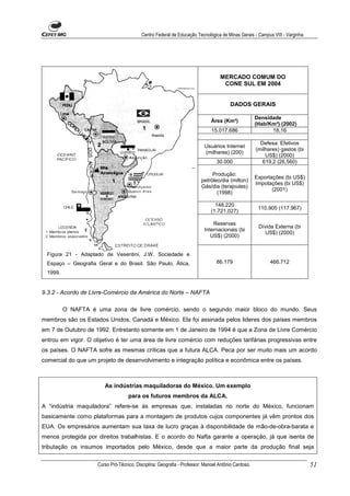 Centro Federal de Educação Tecnológica de Minas Gerais - Campus VIII - Varginha




                                                                                 MERCADO COMUM DO
                                                                                  CONE SUL EM 2004


                                                                                      DADOS GERAIS

                                                                                                    Densidade
                                                                             Área (Km²)
                                                                                                    (Hab/Km²) (2002)
                                                                             15.017.686                   18,16

                                                                                                      Defesa: Efetivos
                                                                         Usuários Internet
                                                                                                    (milhares) gastos (bi
                                                                         (milhares) (200)
                                                                                                        US$) (2000)
                                                                               30.000                  619,2 (26,560)

                                                                             Produção:
                                                                                                    Exportações (bi US$)
                                                                        petróleo/dia (milton)
                                                                                                    Impotações (bi US$)
                                                                        Gás/dia (terajoules)
                                                                                                           (2001)
                                                                               (1998)

                                                                               148.220
                                                                                                     110.905 (117.967)
                                                                             (1.721.027)

                                                                             Reservas
                                                                                                     Dívida Externa (bi
                                                                         Internacionais (bi
                                                                                                       US$) (2000)
                                                                            US$) (2000)


 Figura 21 - Adaptado de Vesentini, J.W. Sociedade e
 Espaço – Geografia Geral e do Brasil. São Paulo, Ática,                       86.179                     466.712

 1999.


9.3.2 - Acordo de Livre-Comércio da América do Norte – NAFTA

         O NAFTA é uma zona de livre comércio, sendo o segundo maior bloco do mundo. Seus
membros são os Estados Unidos, Canadá e México. Ela foi assinada pelos lideres dos países membros
em 7 de Outubro de 1992. Entretanto somente em 1 de Janeiro de 1994 é que a Zona de Livre Comércio
entrou em vigor. O objetivo é ter uma área de livre comércio com reduções tarifárias progressivas entre
os países. O NAFTA sofre as mesmas críticas que a futura ALCA. Peca por ser muito mais um acordo
comercial do que um projeto de desenvolvimento e integração política e econômica entre os países.



                       As indústrias maquiladoras do México. Um exemplo
                                   para os futuros membros da ALCA.
A “indústria maquiladora” refere-se às empresas que, instaladas no norte do México, funcionam
basicamente como plataformas para a montagem de produtos cujos componentes já vêm prontos dos
EUA. Os empresários aumentam sua taxa de lucro graças à disponibilidade de mão-de-obra-barata e
menos protegida por direitos trabalhistas. E o acordo do Nafta garante a operação, já que isenta de
tributação os insumos importados pelo México, desde que a maior parte da produção final seja

                    Curso Pró-Técnico. Disciplina: Geografia - Professor: Manoel Antônio Cardoso.                           51
 