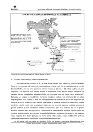 Centro Federal de Educação Tecnológica de Minas Gerais - Campus VIII - Varginha




Figura 22 - Fontes: Europa Yearbook, Banco Mundial e FNUAP.


9.3.3 – ALCA, Área de Livre Comércio das Américas

        A contestação da formação da ALCA pode ser decifrada a partir mesmo do quadro que deverá
formar o livre mercado: ela coloca no mesmo patamar a nação mais rica e mais poderosa do mundo,
Estados Unidos, um dos raros países do primeiro mundo, o Canadá, e 32 outras nações que, com
freqüência, são tratadas, nos estudos sociais e econômicos, como terceiro mundo, república das
bananas, nações neocoloniais, subdesenvolvidas ou, no menos ruim dos casos, como ‘emergentes”.
Somadas, seu produto nacional bruto é menos da metade do produto norte-americano. Só um estado
daquele grande país, o Texas, é mais rico, mais poderoso que qualquer um dos outros 33 países que
formarão a ALCA. A desproporção bastaria para colocar o Brasil de guarda contra essa área de livre
comércio, mas há muito mais a questionar. Vejam-se, por exemplo, algumas medidas recentes da
grande potência, quando estabelece medidas protecionistas para sua produção de aço e garante
enormes subsídios para sua agricultura. Tecnicamente e nacionalmente, medidas inquestionáveis Na
primeira, buscou proteger seu mercado e seus trabalhadores e produtores do campo, o que qualquer
nação decente deve fazer. Contudo, na forma como estão postas, essas medidas têm profunda
repercussão na economia internacional, comprometendoolivremercado.
   Um dos temas mais discutidos em relação a ALCA é o acesso a mercados. Essa abertura seria
                     Curso Pró-Técnico. Disciplina: Geografia - Professor: Manoel Antônio Cardoso.                           53
 