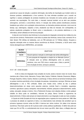 Centro Federal de Educação Tecnológica de Minas Gerais - Campus VIII - Varginha


possível por causa da redução, e posterior eliminação, das tarifas de importação que incidem sobre os
diversos produtos, estabelecendo o livre comércio. Os mais otimistas acreditam que o acordo vai
significar o acesso privilegiado de produtos brasileiros aos mercados de outros países, gerando um
aumento nas exportações. Por outro lado, o mercado nacional também vai se abrir aos produtos
estrangeiros, acirrando a concorrência interna. A redução das tarifas poderia beneficiaras produtos
brasileiros que sofrem com a proteção norte-americana, os chamados produtos sensíveis, como suco de
laranja, aço, siderúrgicos, calçados e fumo, ampliando sua fatia de mercado. Em contrapartida, os
setores atualmente protegidos no Brasil, como o manufatureiro, o de produtos eletrônicos e o de
informática, seriam afetados em termos de produção.
   A área de Livre Comércio das Américas é uma proposta de integração comercial nos moldes de uma
zona de livre comércio. Pertenceriam a ela todos os países das Américas, menos Cuba, somando 34 no
total. Seriam 783 milhões de habitantes, com um PIB estimado em 12 Trilhôes dólares. Ocuparia a
segunda colocação entre os maiores blocos econômicos do Mundo. Entretanto, a ALCA seria muito
menos abrangente que o MERCOSUL, por exemplo.


             BLOCO
                                                                OBJETIVOS
          ECONÔMICO
              ALCA           Discutir apenas a redução ou eliminação das tarifas alfandegárias.
                             É uma proposta de integração e criação de um Mercado Comum.
                             É intenção zerar as tarifasa alfandegárias entre os países
           MERCOSUL
                             membros, criar uma TEG única e ampla para o bloco e permitir
                             livre circulação de bens, serviços e pessoas.


9.3.4 - UE - União Européia

       A UE é o bloco de integração mais completo do mundo, sendo o terceiro maior do mundo. Seus
membros são o Reino Unido, Alemanha, França, Itália, Suécia, Finlândia, Holanda, Dinamarca, Bélgica,
Portugal, Espanha, Grécia, Austria, Irlanda e Luxemburgo. O bloco elimina as barreiras fronteiriças entre
os países membros permitindo a livre circulação de pessoas, mercadorias e serviços. Eliminas as taxas
alfandegárias e cria a TEC unificada. Adota uma moeda única. Unifica as leis e políticas
desenvolvimentistas em áreas como assuntos externos, controle fiscal e monetário, segurança,
comércio, agricultura e pesca, transporte, meio-ambiente, indústria, pesquisa e desenvolvimento, saúde,
justiça, educação, energia e turismo. Cria o Parlamento Europeu (com eleições diretas e onde qualquer
cidadão do bloco pode se candidatar), tribunais de justiça, Banco Central e organismos de
desenvolvimento. O bloco está sempre em desenvolvimento e sua integração é cada vez mais complexa.
  A Cúpula da União Européia dá início às negociações para o ingresso de novos países em 1998. Mas
o processo de adesão ao organismo é lento, e os observadores mais otimistas não acreditam que os
primeiros ingressos ocorram antes de 2004. A demora tem vários motivos. Um deles é de natureza
econômica. Para fazer parte da UE é preciso exibir contas públicas equilibradas. O déficit não pode ser
maior que 3% do P!B, e o endividamento tem de ser menor que 60%. Além disso, a inflação deve ser

                     Curso Pró-Técnico. Disciplina: Geografia - Professor: Manoel Antônio Cardoso.                           54
 