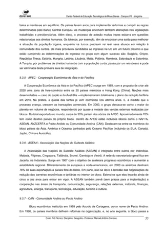 Centro Federal de Educação Tecnológica de Minas Gerais - Campus VIII - Varginha


baixa e manter-se em equilíbrio. Os países levam anos para implementar reformas e cumprir as regras
determinadas pelo Banco Central Europeu. As mudanças envolvem também alterações nas legislações
trabalhistas e previdenciàrias. Além disso, o processo de adesão muitas vezes esbarra em questões
relacionadas aos direitos humanos. Os tchecos, por exemplo, têm de encontrar uma saída para melhorar
a situação da população cigana, enquanto os turcos precisam rei rear seus abusos em relação à
comunidade dos curdos. Os mais prováveis candidatos ao ingresso na UE em um futuro próximo e que
estão cumprindo as determinações de ingresso no grupo com algum sucesso são: Bulgária, Chipre,
República Theca, Estônia, Hungria, Letônia, Lituânia, Malta, Polônia, Roménia, Eslováquia e Eslovênia.
A Turquia, por problemas de direitos humanos com a população curda, passa por um retrocesso e pode
ser eliminada desta primeira leva de integração.


9.3.5 - APEC - Cooperação Econômica da Ásia e do Pacífico

   A Cooperação Econômica da Asia e do Pacífico (APEC) surge em 1989, com a proposta de criar até
2020 uma zona de livre-comércio entre os 20 países membros e Hong Kong (China). Nações mais
desenvolvidas — caso do Japão e da Austrália —implementariam totalmente o plano de redução tarifária
em 2010. Na prática, a queda das tarifas já vem ocorrendo nos últimos anos. E, à medida que o
processo avança, crescem as transações comerciais. Em 2000, o grupo destaca-se como o maior do
planeta em volume de negócios, respondendo por quase a metade das vendas externas realizadas por
blocos. Do total exportado no mundo, cerca de 30% partem dos sócios da APEC. Aproximadamente 70%
tem como destino países do próprio bloco. Dentro da APEC estão incluídos blocos como o NAFTA,
ASEAN. ANZCERTA e Pacto Andido ou Comunidade Andina (CAN). Destacam-se entre os membros do
bloco países da Ásia, América e Oceania banhados pelo Oceano Pacífico (incluindo os EUA, Canadá,
Japão, China e Austrália).


9.3.6 - ASEAN - Associação das Nações do Sudeste Asiático

   A Associação das Nações do Sudeste Asiático (ASEAN) é integrada entre outros por Indonésia,
Malásia, Filipinas, Cingapura, Tailândia, Brunei, Gamboja e Vietnã. A rede do secretariado geral fica em
Jacarta, na Indonésía. Surge em 1967 com o objetivo de acelerara progresso econômico e aumentar a
estabilidade regional. Diferentemente de europeus e norte-americanos, em 2000 os asiáticos destinam
76% de suas exportações a países fora do bloco. Em parte, isso se deve à lentidão das negociações de
redução das barreiras econômicas e tarifárias no interior do bloco. Estima-se que elas levarão ainda de
cinco a dez anos para entrar em vigor. A ASEAN também prevê (sem prazos para a implantação) a
cooperação nas áreas de transporte, comunicação, segurança, relações externas, indústria, finanças,
agricultura, energia, transporte, tecnologia, educação, turismo e cultura.


9.3.7 - CAN - Comunidade Andina ou Pacto Andino

        Bloco econômico instituído em 1969 pelo Acordo de Cartagena, como nome de Pacto Andino.
Em 1996, os países membros definem reformas na organização, e, no ano seguinte, o bloco passa a

                      Curso Pró-Técnico. Disciplina: Geografia - Professor: Manoel Antônio Cardoso.                           55
 