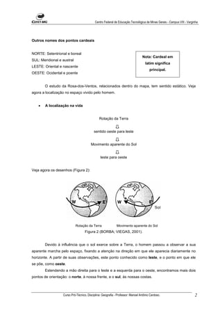 Centro Federal de Educação Tecnológica de Minas Gerais - Campus VIII - Varginha




Outros nomes dos pontos cardeais


NORTE: Setentrional e boreal
                                                                                 Nota: Cardeal em
SUL: Meridional e austral
                                                                                    latim significa
LESTE: Oriental e nascente
                                                                                       principal.
OESTE: Ocidental e poente


        O estudo da Rosa-dos-Ventos, relacionados dentro do mapa, tem sentido estático. Veja
agora a localização no espaço vivido pelo homem.


    •   A localização na vida


                                               Rotação da Terra


                                           sentido oeste para leste


                                         Movimento aparente do Sol


                                                leste para oeste


Veja agora os desenhos (Figura 2):




                            Rotação da Terra                 Movimento aparente do Sol
                                    Figura 2 (BORBA; VIEGAS, 2001).


        Devido à influência que o sol exerce sobre a Terra, o homem passou a observar a sua
aparente marcha pelo espaço, fixando a atenção na direção em que ele aparecia diariamente no
horizonte. A partir de suas observações, este ponto conhecido como leste, e o ponto em que ele
se põe, como oeste.
        Estendendo a mão direita para o leste e a esquerda para o oeste, encontramos mais dois
pontos de orientação: o norte, à nossa frente, e o sul, às nossas costas.



                   Curso Pró-Técnico. Disciplina: Geografia - Professor: Manoel Antônio Cardoso.                        2
 