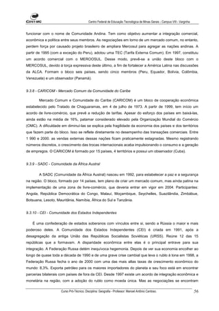 Centro Federal de Educação Tecnológica de Minas Gerais - Campus VIII - Varginha


funcionar com o nome de Comunidade Andina. Tem como objetivo aumentar a integração comercial,
econômica e política entre seus membros. As negociações em torno de um mercado comum, no entanto,
perdem força por causado projeto brasileiro de ampliara Mercosul para agregar as nações andinas. A
partir de 1995 (com a exceção do Peru), adotou uma TEC (Tarifa Externa Comum). Em 1997, constituiu
um acordo comercial com o MEROOSUL. Desse modo, prevê-se a união deste bloco com o
MERCOSUL, devido à torça expressiva deste último, a fim de fortalecer a América Latina nas discussões
da ALCA. Formam o bloco seis países, sendo cinco membros (Peru, Equador, Bolívia, Colômbia,
Venezuela) e um observador (Panamá).


9.3.8 - CARICOM - Mercado Comum da Comunidade do Caribe

       Mercado Comum e Comunidade do Caribe (CARICOM) é um bloco de cooperação econômica
estabelecido pelo Tratado de Chaguaramas, em 4 de julho de 1973. A partir de 1999, tem início um
acordo de livre-comércio, que prevê a redução de tarifas. Apesar do esforço dos países em baixá-las,
ainda estão na média de 16%, patamar considerado elevado pela Organização Mundial do Comércio
(OMC). A dificuldade em diminuí-las se explica pela fragilidade da economia dos países e dos territórios
que fazem parte do bloco. Isso se reflete diretamente no desempenho das transações comerciais. Entre
1 990 e 2000. as vendas externas dessas nações ficam praticamente estagnadas. Mesmo registrando
números discretos, o crescimento das trocas internacionais acaba impulsionando o consumo e a geração
de empregos. O CARICOM é formado por 15 países, 4 territórios e possui um observador (Cuba).


9.3.9 - SADC - Comunidade da África Austral

       A SADC (Comunidade da África Austral) nasceu em 1992, para estabelecer a paz e a segurança
na região. O bloco, formado por 14 países, tem plano de criar um mercado comum, mas aínda patina na
implementação de uma zona de livre-comércio, que deveria entrar em vigor em 2004. Participantes:
Angola, República Democrática do Congo, Malauí, Moçambique, Seychelles, Suazilândia, Zimbábue,
Botsuana, Lesoto, Mauritânia, Namíbia, África do Sul e Tanzânia.


9.3.10 - CEI - Comunidade dos Estados Independentes

   É uma confederação de estados soberanos com vínculos entre si, sendo a Rússia o maior e mais
poderoso deles. A Comunidade dos Estados Independentes (CEI) é criada em 1991, após a
desagregação da antiga União das Repúblicas Socialistas Soviéticas (URSS). Reúne 12 das 15
repúblicas que a formavam. A disparidade econômica entre elas é o principal entrave para sua
integração. A Federação Russa detém inequívoca hegemonia. Depois de ver sua economia encolher ao
longo de quase toda a década de 1990 e de uma grave crise cambial que leva o rublo à lona em 1998, a
Federação Russa fecha o ano de 2000 com uma das mais altas taxas de crescimento econômico do
mundo: 8,3%. Exporta petróleo para os maiores importadores do planeta e seu foco está em encontrar
parcerias bilaterais com países de fora da CEI. Desde 1997 existe um acordo de integração econômica e
monetária na região, com a adoção do rublo como moeda única. Mas as negociações se encontram

                     Curso Pró-Técnico. Disciplina: Geografia - Professor: Manoel Antônio Cardoso.                           56
 