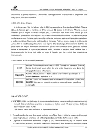 Centro Federal de Educação Tecnológica de Minas Gerais - Campus VIII - Varginha


 emperradas e apenas Bielorússia, Cazaquistão, Federação Russa e Quirguistão se empenham pela
 integração e unificação monetária.


 9.3.11 - UA - União Africana

     A União Africana (UA) é criada em julho de 2002, para substituir a Organização da Unidade Africana
 (OUA). E formada por ex-membros da OUA somando 52 países do Continente Africano. A nova
 entidade, que se inspira na União Européia (UE), é ambiciosa. Tem metas mais amplas que sua
 antecessora, pretendendo unificar política, social e economicamente o continente. Ela prevê a criação de
 um Parlamento, uma Corte de Justiça e um Banco Central em âmbito continental. Seus objetivos incluem
 a união monetária e, futuramente, a eliminação de fronteiras. Porém, a enorme carga de problemas da
 África, além da instabilidade política, torna esse objetivo difícil de alcançar. Diferentemente da OUA, ela
 pode intervir em um pais membro em circunstâncias graves, como crimes de guerra, genocídio e crimes
 contra a humanidade. A organização pretende, ainda, promover a iniciativa Nova Parceria para o
 Desenvolvimento da Africa (cuja sigla em inglês é Nepad), que visa a atrair iiaís investimentos
 internacionais.


 9.3.12 - Outros Blocos Económicos menores

                     Mercado Comum Centro-Americano — 1960. Formado por países da América
         MCCA        Central Continental, sendo além de uma União Aduaneira, uma Zona de
                     Integração Monetária e Financeira.
                     Austrália e Nova Zelândia — 1983. Área de Livre Comércio que integrará a
      ANZCERTA
                     ASEAN áANZCERTA partir de 2010.
                     Mercado Comum dos Países do Leste e Sul da África. Vinte países formam este
       COMESA        COMESA bloco que por enquanto encontra-se estagnado e sem previsão de
                     implantação.




 9.4 – EXERCICIOS

 01) (UFRGS/1999) A mundialização da economia capitalista gerou a segmentação do espaço econômico
    mundial. Esta característica geográfica se expressa, no final do século XX, pela formação de blocos
    econômicos em todo o mundo.
    Com relação a esse tema, são feitas as seguintes afirmações.


I. A criação da Alca faz parte da proposta conhcida como Plano Bush — iniciativa para as Américas, que
   visa a integração pan-americana sob a liderança dos Estados Unidos da América do Norte.
II. Originada da Comunidade Econômica Européia (CEE), a União Européia (UE) é o segundo maior
   bloco econômico do mundo em termos de Produto Interno Bruto (PIB) e pos-sul o euro como moeda

                      Curso Pró-Técnico. Disciplina: Geografia - Professor: Manoel Antônio Cardoso.                           57
 
