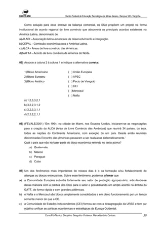 Centro Federal de Educação Tecnológica de Minas Gerais - Campus VIII - Varginha


     Como solução para esse entrave da balança comercial, os EUA propõem um projeto na forma
institucional de acordo regional de livre comércio que absorveria os principais acordos existentes na
América Latina, denominado de
a) ALADI - Associação latino-americana de desenvolvimento e integração.
b) CEPAL - Comissão econômica para a América Latina.
c) ALCA - Áreas de livre comércio das Américas.
d) NAFTA - Acordo de livre comércio da América do Norte.


05) Associe a coluna 2 à coluna 1 e indique a alternativa correta:


     1) Bloco Americano                           ( ) União Européia
     2) Bloco Europeu                             ( ) APEC
     3) Bloco Asiático                            ( ) Pacto de Visegrád
                                                  ( ) CEI
                                                  ( )Mercosul
                                                  ( ) Nafta
     a) 1,2,3,3,2,1
     b) 3,2,2,3,1,2
     c) 2,2,3,3,1,1
     d) 2,3,2,2,1,1


06) (FEVALE/2001) “Em 1994, na cidade de Miami, nos Estados Unidos, iniciaram-se as negociações
     para a criação da ALCA (Área de Livre Comércio das Améncas) que reunirá 34 países, ou seja,
     todas as nações do Continente Americano, com exceção de um país. Desde então reuniões
     denominadas Encontro das Américas passaram a ser realizadas sistematicamente.’
     Qual o país que não irá fazer parte do bloco econômico referido no texto acima?
         a) Guatemala
         b) México
         c) Paraguai
         d) Cuba


07) Um dos fenômenos mais importantes de nossos dias é o da formação e/ou fortalecimento de
     alianças ou blocos entre países. Sobre esse fenômeno, podemos afirmar que
a) a Comunidade Européia subsidia fortemente seu setor de produção agropecuário, articulando-se
     dessa maneira com a política dos EUA para o setor e possibilitando um amplo acordo no âmbito do
     GATT, de forma rápida e sem grandes polêmicas.
b) o Nafta e o Mercosul são blocos amplamente consolidados e em pleno funcionamento por um tempo
     somente menor do que a CE.
c)   a Comunidade de Estados Independentes (CEI) formou-se com a desagregação da URSS e tem por
     objetivo unificar as políticas econômicas e estratégicas da Europa Ocidental.

                         Curso Pró-Técnico. Disciplina: Geografia - Professor: Manoel Antônio Cardoso.                           59
 