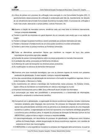 Centro Federal de Educação Tecnológica de Minas Gerais - Campus VIII - Varginha


d) o bloco de países com processo de unificação mais avançado é o da Comunidade Européia (CE). O
  aprofundamento desse processo de unificação é evidenciado pelo fato de, recentemente, ter deixado
  de ser oficialmente denominada Comunidade Econômica Européia (CEE). O processo de unificação é
  muito mais amplo, abarcando o campo político, cultural, financeiro, etc.


08) Quanto à criação de mercados comuns, tendência cada vez mais forte no comércio internacional,
   marque a resposta incorreta.
a) Tendem a permitir às empresas em geral disporem de um mercado mais amplo que a sua nação de
  origem.
b) Tendem a obrigar os países-membros a darem prioridade aos produtos fabricados por eles.
c) Tendem a favorecer o fortalecimento de um único poder econômico mundial centralizador.
d) Tendem a abrir entre os países-membros as fronteiras comerciais.


09) Todas as alternativas apresentam fatores que interferem na margem de lucro dos países
   exportadores de produtos agrícolas, exceto:
a) A pressão de países monoexportadores sobre os preços praticados no mercado internacional.
b) A oscilação das safras, provocada por fenômenos climáticos.
e) A diferença de custo de transporte nos diversos países produtores.
d) As modificações na estrutura da demanda internacional.


10) Vivemos uma nova revolução tecnológica, que une os diversos lugares do mundo num processo
   acelerado de globalização. A esse respeito, marque a resposta incorreta.
a) Uma das características da globalização da economia é a formação de megablocos regionais, como a
  União Européia, o Mercosul e o Nafta.
b) Os investimentos em ciência e tecnologia são fundamentais nesse processo. Os Estados Unidos,
  Japão e África do Sul lideram os investimentos em ciência e tecnologia no mundo.
c) Empresas transnacionais como a IBM, Sony e Microsoft atuam no setor da informática.
d) A comunicação por redes tem possibilrtado o armazenamento e a transmissão de informações,
  acelerando e ampliando o conhecimento científico.


11) Compatível com a globalização, a organização de blocos econômicos regionais constituí importantes
   mercados ampliados pela integração das economias. No processo de integração latino-americana,
   apesar das particularidades sensíveis entre os parceiros e os obstáculos próprios de uma integração
   econômica e política, a regionalização do Cone Sul representa uma importante estratégia geopolítica
   e econômica para a América Latina. A respeito do processo de formação do Mercado Comum do Sul
   (MERCOSUL), julgue os itens a seguir e marque a resposta correta.
  I.A macrorregionalização, em decorrência do processo de globalização, configura-se como iniciativa
     política do Estado-Nação, voltada àorganização de blocos econômicos regionais, com cessões de
     soberania em favor das macrorregiões.
 II.O MERCOSUL é uma experiência inovadora no processo de integração latino-americana, no qual se

                     Curso Pró-Técnico. Disciplina: Geografia - Professor: Manoel Antônio Cardoso.                           60
 