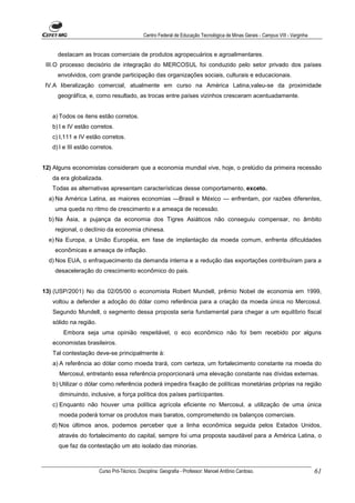 Centro Federal de Educação Tecnológica de Minas Gerais - Campus VIII - Varginha


     destacam as trocas comerciais de produtos agropecuários e agroalimentares.
 III.O processo decisório de integração do MERCOSUL foi conduzido pelo setor privado dos países
     envolvidos, com grande participação das organizações sociais, culturais e educacionais.
 IV.A liberalização comercial, atualmente em curso na América Latina,valeu-se da proximidade
     geográfíca, e, como resultado, as trocas entre países vizinhos cresceram acentuadamente.


   a) Todos os itens estão corretos.
   b) I e IV estão corretos.
   c) I,111 e IV estão corretos.
   d) I e III estão corretos.


12) Alguns economistas consideram que a economia mundial vive, hoje, o prelúdio da primeira recessão
   da era globalizada.
   Todas as alternativas apresentam características desse comportamento, exceto.
  a) Na América Latina, as maiores economias —Brasil e México — enfrentam, por razões diferentes,
    uma queda no ritmo de crescimento e a ameaça de recessão.
  b) Na Ásia, a pujança da economia dos Tigres Asiáticos não conseguiu compensar, no âmbito
    regional, o declínio da economia chinesa.
  e) Na Europa, a União Européia, em fase de implantação da moeda comum, enfrenta dificuldades
    econômicas e ameaça de inflação.
  d) Nos EUA, o enfraquecimento da demanda interna e a redução das exportações contribuíram para a
    desaceleração do crescimento econômico do pais.


13) (USP/2001) No dia 02/05/00 o economista Robert Mundell, prêmio Nobel de economia em 1999,
   voltou a defender a adoção do dólar como referência para a criação da moeda única no Mercosul.
   Segundo Mundell, o segmento dessa proposta seria fundamental para chegar a um equilíbrio fiscal
   sólido na região.
       Embora seja uma opinião respeitável, o eco econômico não foi bem recebido por alguns
   economistas brasileiros.
   Tal contestação deve-se principalmente à:
   a) A referência ao dólar como moeda trará, com certeza, um fortalecimento constante na moeda do
      Mercosul, entretanto essa referência proporcionará uma elevação constante nas dívidas externas.
   b) Utilizar o dólar como referência poderá impedira fixação de políticas monetárias próprias na região
      diminuindo, inclusive, a força política dos países partícipantes.
   c) Enquanto não houver uma política agrícola eficiente no Mercosul, a utilização de uma única
      moeda poderá tornar os produtos mais baratos, comprometendo os balanços comerciais.
   d) Nos últimos anos, podemos perceber que a linha econômica seguida pelos Estados Unidos,
     através do fortalecimento do capital, sempre foi uma proposta saudável para a América Latina, o
     que faz da contestação um ato isolado das minorias.



                       Curso Pró-Técnico. Disciplina: Geografia - Professor: Manoel Antônio Cardoso.                           61
 