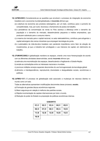 Centro Federal de Educação Tecnológica de Minas Gerais - Campus VIII - Varginha




14) (UFMG/2001) Considerando-se as questões que envolvem o processo de integração da economia
   brasileira com a economia mundial globalizada, é incorreto afirmar que:
   a) a abertura da economia aos produtos estrangeiros, por um lado, contribuiu para o aumento da
     competitividade, mas, por outro, favoreceu o fechamento de postos de trabalho.
   b) a persistência da concentração de renda no País acentua a diferença entre o tamanho da
     população e o tamanho do mercado, desestimulando pequenos e médios empresários, que
     produzem sobretudo para o consumo interno.
   c) a reserva de mercado para o capital nacional, no setor eletroeletrônico, contribuiu para afugentar o
     capital estrangeiro dos ramos industriais que empregam tecnologia de ponta.
   d) o custo/salário da mão-de-obra brasileira vem perdendo importância como fator de atração de
     investimentos, já que a indústria tem privilegiado o uso intensivo de capital, em detrimento do
     trabalho.


15) (FUMARC/2002) A globalização reordena os espaços, criando uma nova hierarquização de acordo
   com as diferentes atividades desenvolvidas, sendo incorreto afirmar que:
   a) estimula uma reconstituição dos espaços, desarticulando e fragilizando o Estado-Nação.
   b) amplia as contradições entre os interesses nacionais e mundiais.
   c) promove múltiplos arranjos espaciais decorrentes do uso homogeneizado da tecnologia global.
   d) alimenta a interdependência, reproduzindo diversidade e desigualdades sociais, econômicas e
     políticas.


16) (UFMG/1997) O processo de globalização está associado a mudanças de natureza distinta no
   mundo como um todo.
   Todas as alternativas apresentam modificações decorrentes desse processo, exceto.
   a) Formação de grandes blocos econômicos regionais.
   b) Maior segurança em relação à melhoria dos padrões sociais.
   o) Rápida movimentação de capitais internacionais por todo o mundo.
   d) Redução do poder do Estado na proposição de politicas econômicas internas.


                                                      GABARITO

                                 01) C       02) C        03) A        04) C       05) D

                                 06) D       07) D        08) C        09) A       10) B

                                 11) B       12) B        13) B        14) B       15) D

                                 16) B




                     Curso Pró-Técnico. Disciplina: Geografia - Professor: Manoel Antônio Cardoso.                           62
 
