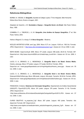 Centro Federal de Educação Tecnológica de Minas Gerais - Campus VIII - Varginha


Referências Bibliográficas

                                                                                  o
BORBA, N.; VIEGAS, S. Geografia. Apostila do Colégio Loyola. 3 Ano Integrado. Belo Horizonte:
Editora Novo Rumo, Ensino e Imagem, 2001.


Adaptado de Vesentini, J.W. Sociedade e Espaço – Geografia Geral e do Brasil. São Paulo: Editora
Ática, 1999.

                                                                                                                      a
COIMBRA, P. J.; TIBÚRCIO, J. A. M. Geografia. Uma Análise do Espaço Geográfico. 2 ed. São
Paulo: Harbra, 2003.


Harbra e Magnoli, D. e Araújo, R. A Nova Geografia – Moderna.


NÚCLEO ANTÁRTICO UFSM. zero1.jpg. 2006. Altura: 8,77 cm. Largura: 16,48 cm. 190,5 kb. Formato:
JPEG. Disponível em: < http://www.ufsm.br/antartica/pics/zero1.jpg>. Acesso em: 23 out. 2006. il. color.


MAPA MUNDI. mapa-mundi.gif. 2006. Altura: 371 pixels. Largura: 596 pixels. 28,34 kb. Formato: GIF.
Disponível em <http://www.riosummit2004.com.br/web/mapa_mundi.htm>. Acesso em: 03 nov. 2006. il.
color.


LUCCI, E. A.; BRANCO, A. L.; MENDONÇA, C. Geografia Geral e do Brasil. Ensino Médio.
Horario_verao.jpg. Altura: 377 pixels. Largura: 417 pixels. 60,39 kb. Formato: JPEG.
Disponível em <www.geografiaparatodos.com.br/img/infograficos/Horario_verao.jpg>                              Acesso em: 05
nov. 2006. il. color.


LUCCI, E. A.; BRANCO, A. L.; MENDONÇA, C. Geografia Geral e do Brasil. Ensino Médio.
Estacoes%20do%20ano.jpg. Altura: 266 pixels. Largura: 454 pixels. Tamanho: 38,34 kb. Formato: JPEG.
Disponível em <www.geografiaparatodos.com.br/img/Estacoes%20do%20ano.jpg>. Acesso em: 05 nov.
2006. il. color.


FRANCISCO, Cristiane. Sistemas de Informação Geográfica. Departamento de Análise Geoambiental
(GAG/UFF). Figura%2012.JPG. Altura: 241 pixels. Largura: 376 pixels. Tamanho: 31 Kb. Formato:
JPEG. Disponível em
<http://www.professores.uff.br/cristiane/Estudodirigido/Cartografia/Figura%2012.JPG>. Acesso em: 07
nov. 2006. il. color.


CURSO OBJETIVO. re_projecoes_2.gif. Altura: 267 pixels. Largura: 400 pixels. Tamanho: não
disponível. Formato: GIF. Disponível em
<http://www.curso-objetivo.br/vestibular/roteiro_estudos/imagens/re_projecoes_2.gif>. Acesso em: 07
nov. 2006. il. color.

                        Curso Pró-Técnico. Disciplina: Geografia - Professor: Manoel Antônio Cardoso.                           63
 