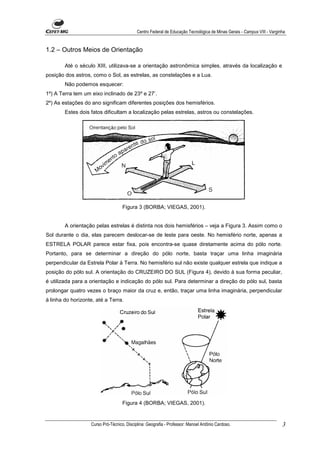 Centro Federal de Educação Tecnológica de Minas Gerais - Campus VIII - Varginha


1.2 – Outros Meios de Orientação

        Até o século XIII, utilizava-se a orientação astronômica simples, através da localização e
posição dos astros, como o Sol, as estrelas, as constelações e a Lua.
        Não podemos esquecer:
1º) A Terra tem um eixo inclinado de 23º e 27’.
2º) As estações do ano significam diferentes posições dos hemisférios.
        Estes dois fatos dificultam a localização pelas estrelas, astros ou constelações.




                                    Figura 3 (BORBA; VIEGAS, 2001).


        A orientação pelas estrelas é distinta nos dois hemisférios – veja a Figura 3. Assim como o
Sol durante o dia, elas parecem deslocar-se de leste para oeste. No hemisfério norte, apenas a
ESTRELA POLAR parece estar fixa, pois encontra-se quase diretamente acima do pólo norte.
Portanto, para se determinar a direção do pólo norte, basta traçar uma linha imaginária
perpendicular da Estrela Polar à Terra. No hemisfério sul não existe qualquer estrela que indique a
posição do pólo sul. A orientação do CRUZEIRO DO SUL (Figura 4), devido à sua forma peculiar,
é utilizada para a orientação e indicação do pólo sul. Para determinar a direção do pólo sul, basta
prolongar quatro vezes o braço maior da cruz e, então, traçar uma linha imaginária, perpendicular
à linha do horizonte, até a Terra.




                                    Figura 4 (BORBA; VIEGAS, 2001).


                   Curso Pró-Técnico. Disciplina: Geografia - Professor: Manoel Antônio Cardoso.                         3
 
