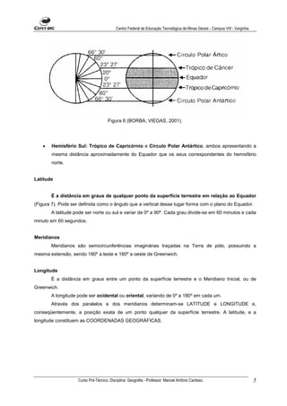 Centro Federal de Educação Tecnológica de Minas Gerais - Campus VIII - Varginha




                                      Figura 6 (BORBA; VIEGAS, 2001).




   •   Hemisfério Sul: Trópico de Capricórnio e Círculo Polar Antártico, ambos apresentando a
       mesma distância aproximadamente do Equador que os seus correspondentes do hemisfério
       norte.


Latitude


       É a distância em graus de qualquer ponto da superfície terrestre em relação ao Equador
(Figura 7). Pode ser definida como o ângulo que a vertical desse lugar forma com o plano do Equador.
       A latitude pode ser norte ou sul e variar de 0º a 90º. Cada grau divide-se em 60 minutos e cada
minuto em 60 segundos.


Meridianos
       Meridianos são semicircunferências imaginárias traçadas na Terra de pólo, possuindo a
mesma extensão, sendo 180º a leste e 180º a oeste de Greenwich.


Longitude
       É a distância em graus entre um ponto da superfície terrestre e o Meridiano Inicial, ou de
Greenwich.
       A longitude pode ser ocidental ou oriental, variando de 0º a 180º em cada um.
       Através dos paralelos e dos meridianos determinam-se LATITUDE e LONGITUDE e,
conseqüentemente, a posição exata de um ponto qualquer da superfície terrestre. A latitude, e a
longitude constituem as COORDENADAS GEOGRÁFICAS.




                    Curso Pró-Técnico. Disciplina: Geografia - Professor: Manoel Antônio Cardoso.                            5
 