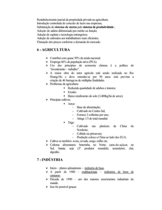 Restabelecimento parcial da propriedade privada na agricultura; 
Introdução controlada do conceito de lucro nas empresas; 
Substituição do sistema de metas pelo sistema de produtividade ; 
Adoção de salário diferenciado por mérito ou função; 
Adoção de capitais e tecnologia estrangeiros; 
Adoção de estímulos aos trabalhadores mais eficientes; 
Flutuação dos preços conforme a demanda do mercado. 
6 - AGRICULTURA 
Ø Contribui com quase 50% da renda nacional. 
Ø Emprega 66% da população ativa (PEA). 
Ø Um dos princípios da economia chinesa é a política do 
“investimento – trabalho”. 
Ø A maior obra do setor agrícola está sendo realizada no Rio 
Hoang-Ho e deve estender-se por 50 anos: está prevista a 
criação de 46 barragens de múltiplas finalidades. 
Ø Problemas da agricultura: 
·  Reduzida quantidade de adubos e tratores; 
·  Erosão; 
·  Baixo rendimento do solo (3.400kg/há de arroz). 
Ø Principais cultivos: 
·  Arroz: 
- Base da alimentação; 
- Cultivado no Centro-Sul; 
- Fornece 2 colheitas por ano; 
- Atinge 1/3 do total mundial. 
·  Trigo 
- Cultivado nas planícies da China do 
Nordeste; 
- Colhido na primavera; 
- Produção coloca a China ao lado dos EUA. 
Ø Cultiva-se também: aveia, cevada, sorgo, milho etc. 
Ø Culturas alimentares: beterraba, no Norte; cana-de-açúcar, no 
Sul; batata; soja (3º produtor mundial); amendoim; chá; 
algodão. 
7 - INDÚSTRIA 
Ø Início – planos qüinqüenais – indústria de base. 
Ø A partir de 1980 – multinacionais – indústrias de bens de 
consumo. 
Ø Década de 1990 – um dos maiores crescimentos industriais do 
mundo. 
Ø Isso foi possível graças: 
 