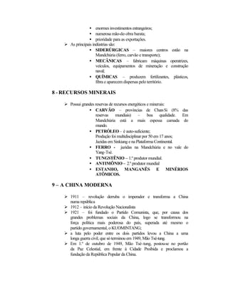 ·  enormes investimentos estrangeiros; 
·  numerosa mão-de-obra barata; 
·  prioridade para as exportações. 
Ø As principais indústrias são: 
·  SIDERÚRGICAS – maiores centros estão na 
Mandchúria (ferro, carvão e transporte); 
·  MECÂNICAS – fabricam máquinas operatrizes, 
veículos, equipamentos de mineração e construção 
naval; 
·  QUÍMICAS – produzem fertilizantes, plásticos, 
fibra e aparecem dispersas pelo território. 
8 - RECURSOS MINERAIS 
Ø Possui grandes reservas de recursos energéticos e minerais: 
·  CARVÃO – províncias de Chan-Si (8% das 
reservas mundiais) – boa qualidade. Em 
Mandchúria está a mais espessa camada do 
mundo. 
·  PETRÓLEO – é auto-suficiente; 
Produção foi multidisciplinar por 50 em 17 anos; 
Jazidas em Sinkiang e na Plataforma Continental. 
·  FERRO - jazidas na Mandchúria e no vale do 
Yang-Tsé. 
·  TUNGSTÊNIO – 1.º produtor mundial. 
·  ANTIMÔNIO – 2.º produtor mundial 
·  ESTANHO, MANGANÊS E MINÉRIOS 
ATÔMICOS. 
9 – A CHINA MODERNA 
Ø 1911 – revolução derruba o imperador e transforma a China 
numa república 
Ø 1912 – início da Revolução Nacionalista 
Ø 1921 – foi fundado o Partido Comunista, que, por causa dos 
grandes problemas sociais da China, logo se transformou na 
força política mais poderosa do país, superada até mesmo o 
partido governamental, o KUOMINTANG; 
Ø a luta pelo poder entre os dois partidos levou a China a uma 
longa guerra civil, que só terminou em 1949, Mão Tsé-tung. 
Ø Em 1.º de outubro de 1949, Mão Tsé-tung, postou-se no portão 
da Paz Celestial, em frente à Cidade Proibida e proclamou a 
fundação da República Popular da China. 
 