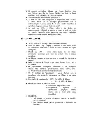 Ø O governo nacionalista, liderado por Chiang Kaishek, fugiu 
para Taiwan, uma ilha no Oceano Pacífico, em frente ao litoral 
da China e funda a República da China Nacionalista. 
Ø Até 1960, a China esteve bastante ligada à URSS. 
Ø A partir de 1960, após divergências e rompimento com a URSS, 
a China deixou de se preocupar prioritariamente com a 
industrialização e passou cerca de 10 anos dando preioridade à 
agricultura. Surgiram, assim, as “indústrias rurais”. 
Ø A partir de 1970, a China voltou a dar ênfase ao 
desenvolvimento industrial, e passou a pouco a abrir as portas 
ao exterior, buscando nova tecnologia nos países capitalistas 
desenvolvidos, especialmente nos EUA e no Japão. 
10 – A FASE ATUAL 
Ø 1976 – morre Mão Tse-tung – líder da Revolução Chinesa. 
Ø Subiu ao poder Deng Xiaoping – favorável a uma intensa busca 
de crescimento econômico à custa de maior abertura ao capital 
estrangeiro. 
Ø Década de 1980 – China entrou numa fase de intenso 
crescimento econômico com base na abertura para o mundo 
capitalista. 
Ø As fábricas passaram a levar em conta o mercado (lei da oferta e 
procura). 
Ø Bolsa de Valores de Xangai – que estava fechada desde 1949 – 
foi reaberta 
Ø Os investimentos estrangeiros começaram a se multiplicar, 
atraídos pelos incentivos governamentais, abaixo salários, mão-de- 
obra disciplinada e imenso mercado de consumo. 
Ø Os 55 milhões de “expatriados” – desde abertura para o 
capitalismo vêm investindo intensamente na China, a sua pátria 
de origem. 
Ø Exportações de manufaturados – 1978 = 3,6 bilhões de dólares 
– 1998 = 180 bilhões de dólares 
Ø Grande crescimento econômico acarretou: 
a) aumento das desigualdade sociais; 
b) desigualdades regionais se 
aprofundaram (migração interna, 
interior para o litoral estão sendo 
impedidas). 
Ø DÚVIDAS: 
o até quando o governo conseguirá controlar a transição 
para o capitalismo? 
o por enquanto tempo poderá permanecer o socialismo de 
mercado? 
 
