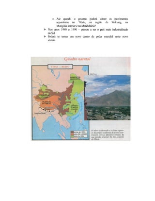 o Até quando o governo poderá conter os movimentos 
separatistas no Tibete, na região de Sinkiang, na 
Mongólia interior e na Mandchúria? 
Ø Nos anos 1980 e 1990 – passou a ser o país mais industrializado 
do Sul 
Ø Poderá se tornar um novo centro de poder mundial neste novo 
século. 
 