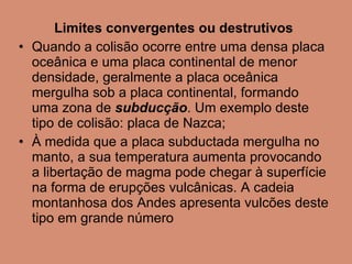 Limites convergentes ou destrutivos Quando a colisão ocorre entre uma densa placa oceânica e uma placa continental de menor densidade, geralmente a placa oceânica mergulha sob a placa continental, formando uma zona de  subducção . Um exemplo deste tipo de colisão: placa de Nazca; À medida que a placa subductada mergulha no manto, a sua temperatura aumenta provocando a libertação de magma pode chegar à superfície na forma de erupções vulcânicas. A cadeia montanhosa dos Andes apresenta vulcões deste tipo em grande número  