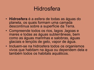 Hidrosfera Hidrosfera  é a esfera de todas as águas do planeta, os quais formam uma camada descontínua sobre a superfície da Terra.  Compreende todos os rios, lagos ,lagoas e mares e todas as águas subterrâneas, bem como as águas marinhas e salobras, águas glaciais e lençóis de gelo, vapor de água. Incluem-se na hidrosfera todos os organismos vivos que habitam na água ou dependem dela e também todos os habitats aquáticos. 