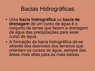 Bacias Hidrográficas Uma  bacia hidrográfica  ou  bacia de drenagem  de um curso de água é o conjunto de terras que fazem a drenagem da água das precipitações para esse curso de água.  A formação da bacia hidrográfica dá-se através dos desníveis dos terrenos que orientam os cursos da água, sempre das áreas mais altas para as mais baixas. 