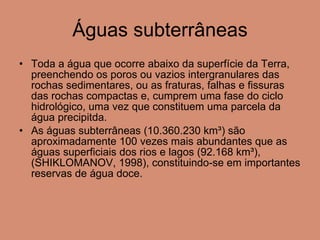 Águas subterrâneas Toda a água que ocorre abaixo da superfície da Terra, preenchendo os poros ou vazios intergranulares das rochas sedimentares, ou as fraturas, falhas e fissuras das rochas compactas e, cumprem uma fase do ciclo hidrológico, uma vez que constituem uma parcela da água precipitda. As águas subterrâneas (10.360.230 km³) são aproximadamente 100 vezes mais abundantes que as águas superficiais dos rios e lagos (92.168 km³), (SHIKLOMANOV, 1998), constituindo-se em importantes reservas de água doce. 