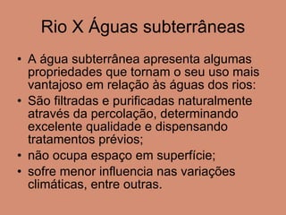 Rio X Águas subterrâneas A água subterrânea apresenta algumas propriedades que tornam o seu uso mais vantajoso em relação às águas dos rios: São filtradas e purificadas naturalmente através da percolação, determinando excelente qualidade e dispensando tratamentos prévios; não ocupa espaço em superfície; sofre menor influencia nas variações climáticas, entre outras. 