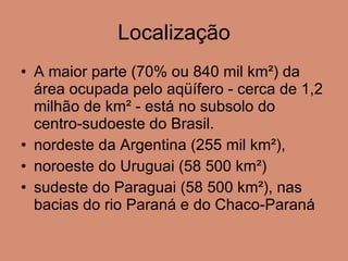 Localização A maior parte (70% ou 840 mil km²) da área ocupada pelo aqüífero - cerca de 1,2 milhão de km² - está no subsolo do centro-sudoeste do Brasil.  nordeste da Argentina (255 mil km²),  noroeste do Uruguai (58 500 km²) sudeste do Paraguai (58 500 km²), nas bacias do rio Paraná e do Chaco-Paraná 
