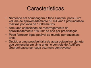 Características Nomeado em homenagem à tribo Guarani, possui um volume de aproximadamente 55 mil km³ e profundidade máxima por volta de 1 800 metros com uma capacidade de recarregamento de aproximadamente 166 km³ ao ano por precipitação. Pode fornecer água potável ao mundo por duzentos anos.  Devido a uma possível falta de água potável no planeta, que começaria em vinte anos, o controle do Aqüífero Guarani passa ser cada vez mais controverso 