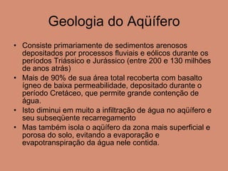 Geologia do Aqüífero Consiste primariamente de sedimentos arenosos depositados por processos fluviais e eólicos durante os períodos Triássico e Jurássico (entre 200 e 130 milhões de anos atrás) Mais de 90% de sua área total recoberta com basalto ígneo de baixa permeabilidade, depositado durante o período Cretáceo, que permite grande contenção de água.  Isto diminui em muito a infiltração de água no aqüífero e seu subseqüente recarregamento Mas também isola o aqüífero da zona mais superficial e porosa do solo, evitando a evaporação e evapotranspiração da água nele contida.  