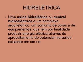HIDRELÉTRICA Uma  usina hidrelétrica  ou  central hidroeléctrica  é um complexo arquitetônico, um conjunto de obras e de equipamentos, que tem por finalidade produzir energia elétrica através do aproveitamento do potencial hidráulico existente em um rio. 