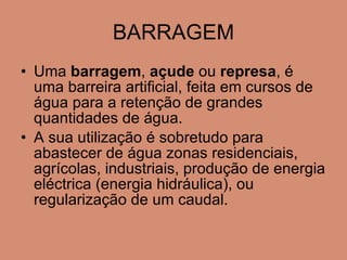 BARRAGEM Uma  barragem ,  açude  ou  represa , é uma barreira artificial, feita em cursos de água para a retenção de grandes quantidades de água.  A sua utilização é sobretudo para abastecer de água zonas residenciais, agrícolas, industriais, produção de energia eléctrica (energia hidráulica), ou regularização de um caudal.  