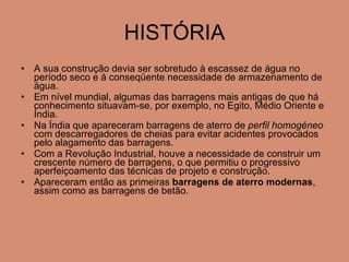 HISTÓRIA A sua construção devia ser sobretudo à escassez de água no período seco e à conseqüente necessidade de armazenamento de água. Em nível mundial, algumas das barragens mais antigas de que há conhecimento situavam-se, por exemplo, no Egito, Médio Oriente e Índia.  Na Índia que apareceram barragens de aterro de  perfil homogéneo  com descarregadores de cheias para evitar acidentes provocados pelo alagamento das barragens.  Com a Revolução Industrial, houve a necessidade de construir um crescente número de barragens, o que permitiu o progressivo aperfeiçoamento das técnicas de projeto e construção.  Apareceram então as primeiras  barragens de aterro modernas , assim como as barragens de betão.  