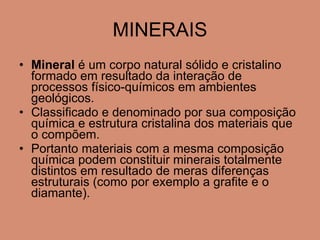 MINERAIS Mineral  é um corpo natural sólido e cristalino formado em resultado da interação de processos físico-químicos em ambientes geológicos. Classificado e denominado por sua composição   química e estrutura cristalina dos materiais que o compõem. Portanto materiais com a mesma composição   química podem constituir minerais totalmente distintos em resultado de meras diferenças estruturais (como por exemplo a grafite e o diamante). 