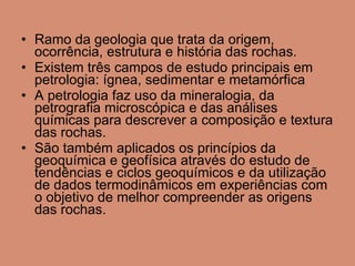 Ramo da geologia que trata da origem, ocorrência, estrutura e história das rochas.  Existem três campos de estudo principais em petrologia: ígnea, sedimentar e metamórfica A petrologia faz uso da mineralogia, da petrografia microscópica e das análises químicas para descrever a composição e textura das rochas.  São também aplicados os princípios da geoquímica e geofísica através do estudo de tendências e ciclos geoquímicos e da utilização de dados termodinâmicos em experiências com o objetivo de melhor compreender as origens das rochas. 