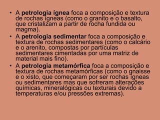 A  petrologia ígnea  foca a composição e textura de rochas ígneas (como o granito e o basalto, que cristalizam a partir de rocha fundida ou magma).  A  petrologia sedimentar  foca a composição e textura de rochas sedimentares (como o calcário e o arenito, compostas por partículas sedimentares cimentadas por uma matriz de material mais fino).  A  petrologia metamórfica  foca a composição e textura de rochas metamórficas (como o gnaisse e o xisto, que começaram por ser rochas ígneas ou sedimentares mas que sofreram alterações químicas, mineralógicas ou texturais devido a temperaturas e/ou pressões extremas).  